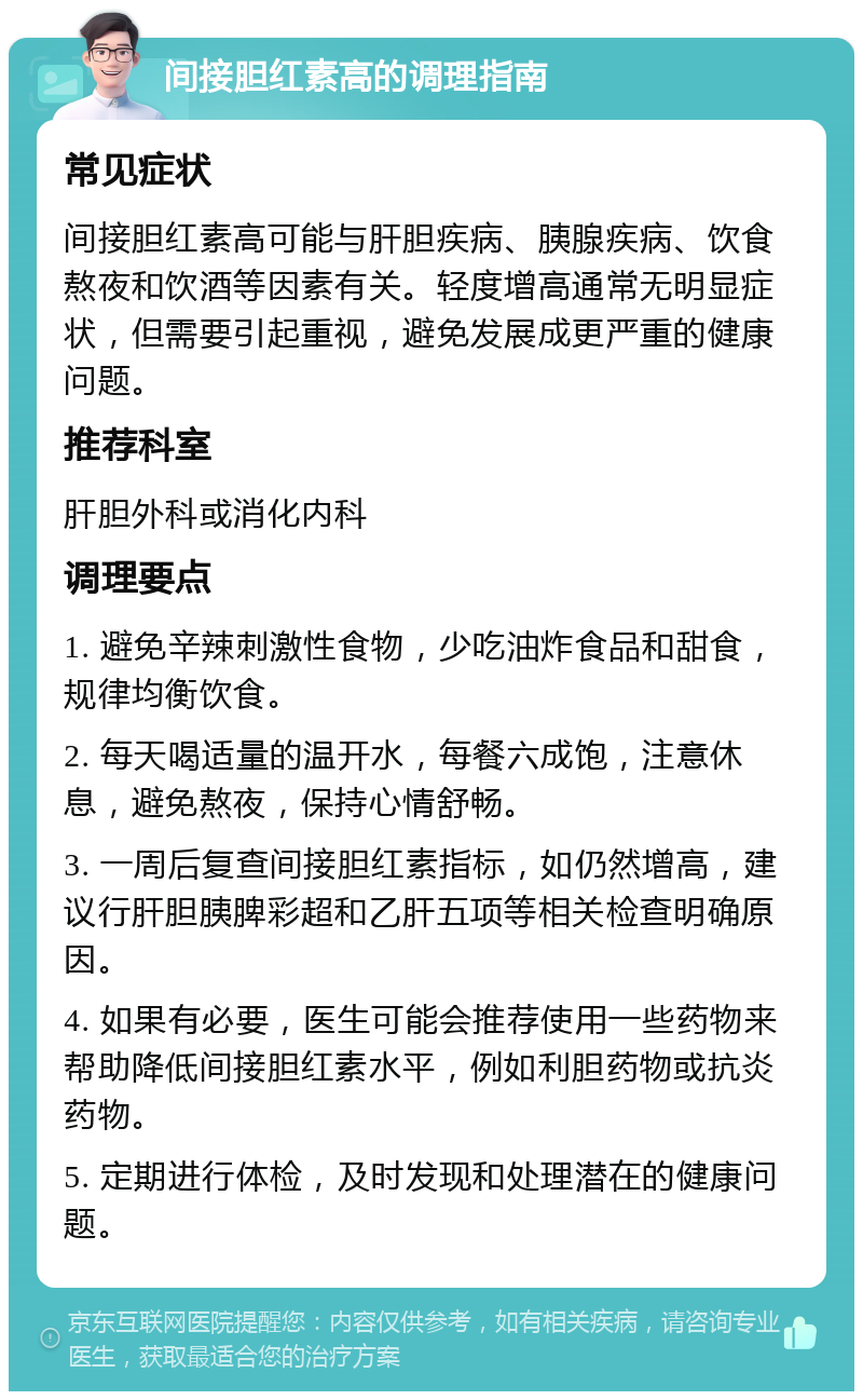 间接胆红素高的调理指南 常见症状 间接胆红素高可能与肝胆疾病、胰腺疾病、饮食熬夜和饮酒等因素有关。轻度增高通常无明显症状，但需要引起重视，避免发展成更严重的健康问题。 推荐科室 肝胆外科或消化内科 调理要点 1. 避免辛辣刺激性食物，少吃油炸食品和甜食，规律均衡饮食。 2. 每天喝适量的温开水，每餐六成饱，注意休息，避免熬夜，保持心情舒畅。 3. 一周后复查间接胆红素指标，如仍然增高，建议行肝胆胰脾彩超和乙肝五项等相关检查明确原因。 4. 如果有必要，医生可能会推荐使用一些药物来帮助降低间接胆红素水平，例如利胆药物或抗炎药物。 5. 定期进行体检，及时发现和处理潜在的健康问题。