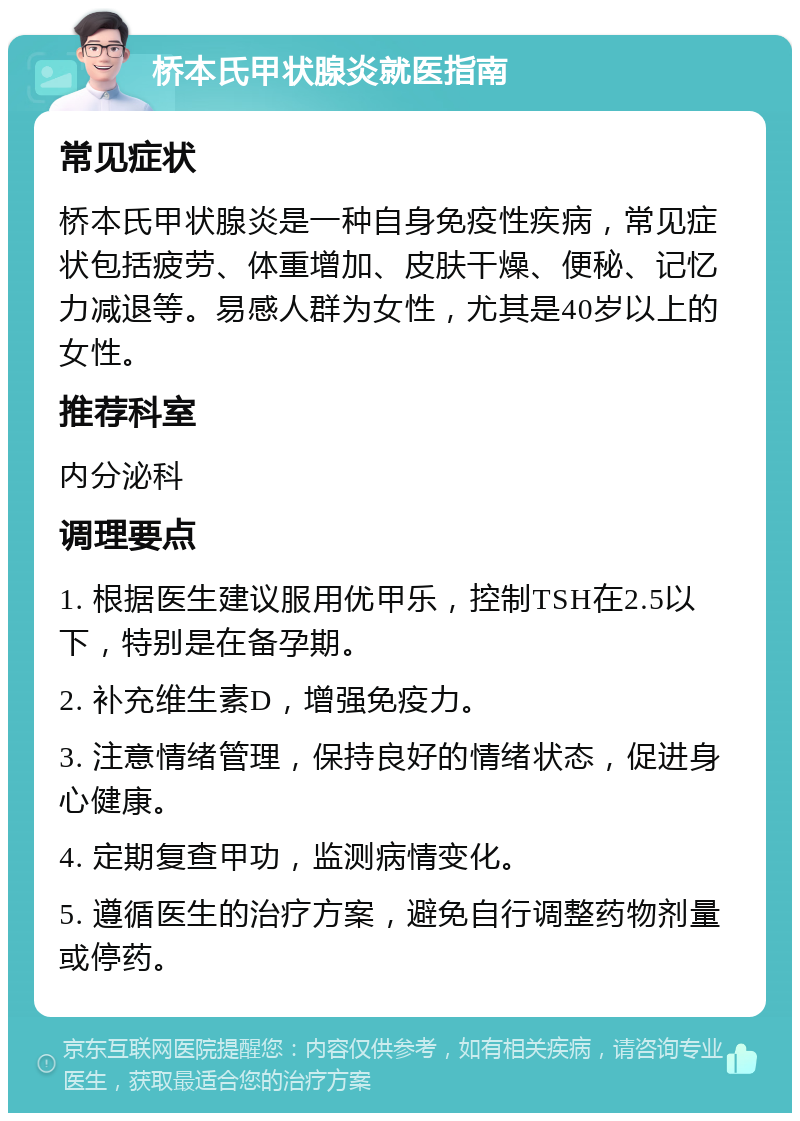 桥本氏甲状腺炎就医指南 常见症状 桥本氏甲状腺炎是一种自身免疫性疾病，常见症状包括疲劳、体重增加、皮肤干燥、便秘、记忆力减退等。易感人群为女性，尤其是40岁以上的女性。 推荐科室 内分泌科 调理要点 1. 根据医生建议服用优甲乐，控制TSH在2.5以下，特别是在备孕期。 2. 补充维生素D，增强免疫力。 3. 注意情绪管理，保持良好的情绪状态，促进身心健康。 4. 定期复查甲功，监测病情变化。 5. 遵循医生的治疗方案，避免自行调整药物剂量或停药。