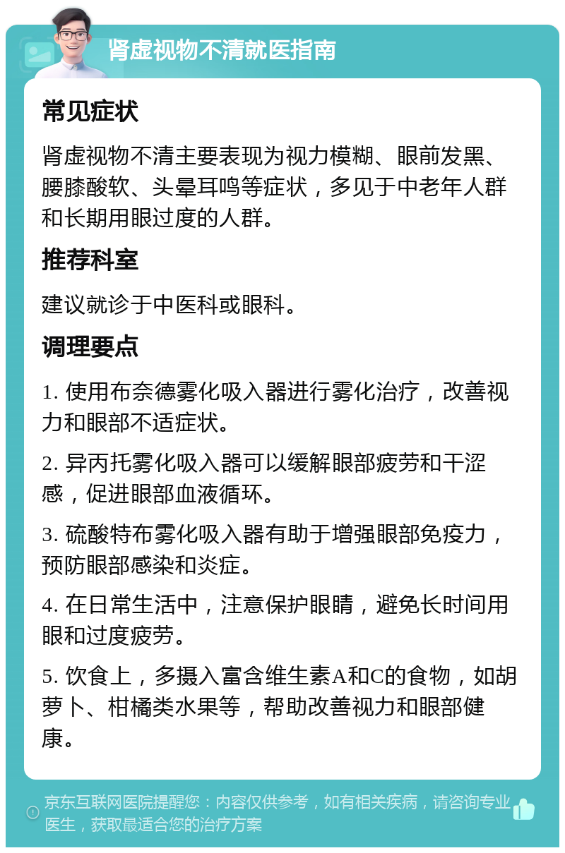 肾虚视物不清就医指南 常见症状 肾虚视物不清主要表现为视力模糊、眼前发黑、腰膝酸软、头晕耳鸣等症状，多见于中老年人群和长期用眼过度的人群。 推荐科室 建议就诊于中医科或眼科。 调理要点 1. 使用布奈德雾化吸入器进行雾化治疗，改善视力和眼部不适症状。 2. 异丙托雾化吸入器可以缓解眼部疲劳和干涩感，促进眼部血液循环。 3. 硫酸特布雾化吸入器有助于增强眼部免疫力，预防眼部感染和炎症。 4. 在日常生活中，注意保护眼睛，避免长时间用眼和过度疲劳。 5. 饮食上，多摄入富含维生素A和C的食物，如胡萝卜、柑橘类水果等，帮助改善视力和眼部健康。