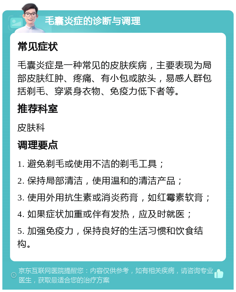 毛囊炎症的诊断与调理 常见症状 毛囊炎症是一种常见的皮肤疾病，主要表现为局部皮肤红肿、疼痛、有小包或脓头，易感人群包括剃毛、穿紧身衣物、免疫力低下者等。 推荐科室 皮肤科 调理要点 1. 避免剃毛或使用不洁的剃毛工具； 2. 保持局部清洁，使用温和的清洁产品； 3. 使用外用抗生素或消炎药膏，如红霉素软膏； 4. 如果症状加重或伴有发热，应及时就医； 5. 加强免疫力，保持良好的生活习惯和饮食结构。