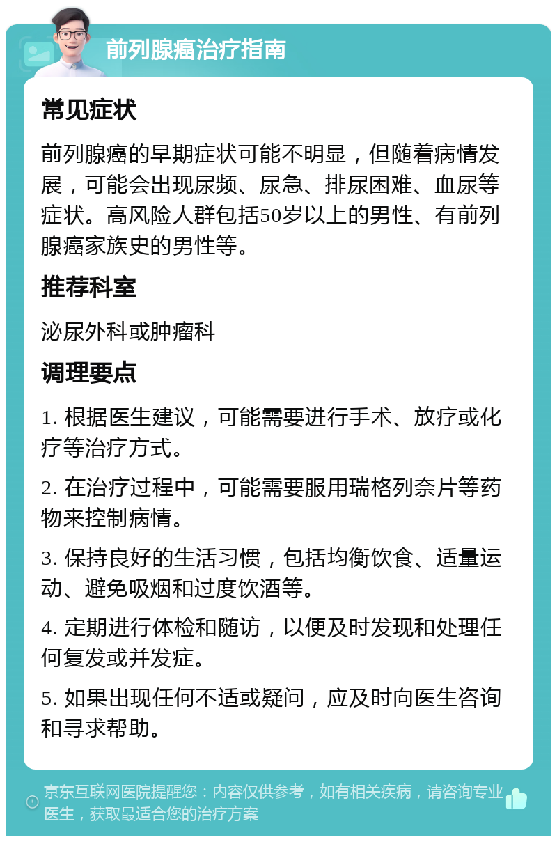 前列腺癌治疗指南 常见症状 前列腺癌的早期症状可能不明显，但随着病情发展，可能会出现尿频、尿急、排尿困难、血尿等症状。高风险人群包括50岁以上的男性、有前列腺癌家族史的男性等。 推荐科室 泌尿外科或肿瘤科 调理要点 1. 根据医生建议，可能需要进行手术、放疗或化疗等治疗方式。 2. 在治疗过程中，可能需要服用瑞格列奈片等药物来控制病情。 3. 保持良好的生活习惯，包括均衡饮食、适量运动、避免吸烟和过度饮酒等。 4. 定期进行体检和随访，以便及时发现和处理任何复发或并发症。 5. 如果出现任何不适或疑问，应及时向医生咨询和寻求帮助。