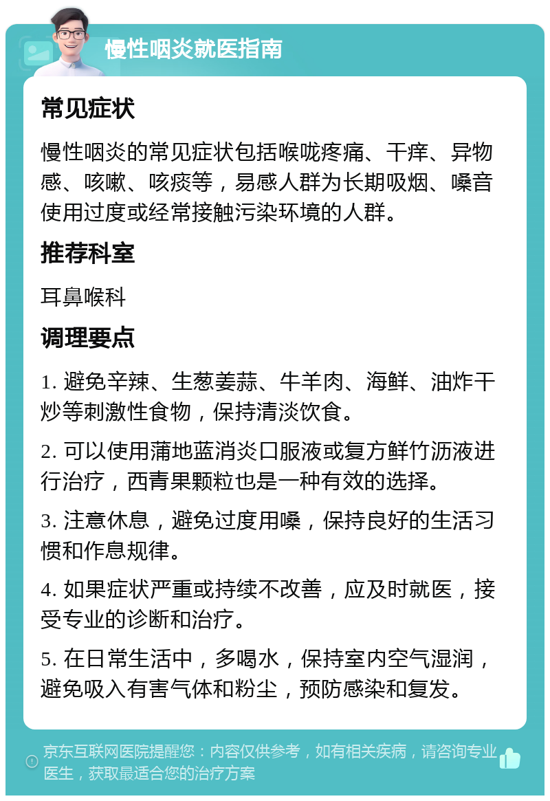 慢性咽炎就医指南 常见症状 慢性咽炎的常见症状包括喉咙疼痛、干痒、异物感、咳嗽、咳痰等，易感人群为长期吸烟、嗓音使用过度或经常接触污染环境的人群。 推荐科室 耳鼻喉科 调理要点 1. 避免辛辣、生葱姜蒜、牛羊肉、海鲜、油炸干炒等刺激性食物，保持清淡饮食。 2. 可以使用蒲地蓝消炎口服液或复方鲜竹沥液进行治疗，西青果颗粒也是一种有效的选择。 3. 注意休息，避免过度用嗓，保持良好的生活习惯和作息规律。 4. 如果症状严重或持续不改善，应及时就医，接受专业的诊断和治疗。 5. 在日常生活中，多喝水，保持室内空气湿润，避免吸入有害气体和粉尘，预防感染和复发。