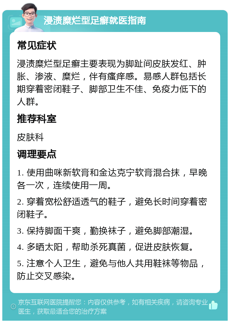 浸渍糜烂型足癣就医指南 常见症状 浸渍糜烂型足癣主要表现为脚趾间皮肤发红、肿胀、渗液、糜烂，伴有瘙痒感。易感人群包括长期穿着密闭鞋子、脚部卫生不佳、免疫力低下的人群。 推荐科室 皮肤科 调理要点 1. 使用曲咪新软膏和金达克宁软膏混合抹，早晚各一次，连续使用一周。 2. 穿着宽松舒适透气的鞋子，避免长时间穿着密闭鞋子。 3. 保持脚面干爽，勤换袜子，避免脚部潮湿。 4. 多晒太阳，帮助杀死真菌，促进皮肤恢复。 5. 注意个人卫生，避免与他人共用鞋袜等物品，防止交叉感染。