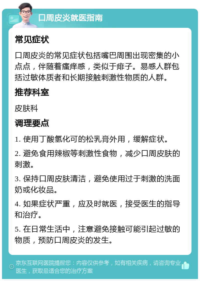 口周皮炎就医指南 常见症状 口周皮炎的常见症状包括嘴巴周围出现密集的小点点，伴随着瘙痒感，类似于痱子。易感人群包括过敏体质者和长期接触刺激性物质的人群。 推荐科室 皮肤科 调理要点 1. 使用丁酸氢化可的松乳膏外用，缓解症状。 2. 避免食用辣椒等刺激性食物，减少口周皮肤的刺激。 3. 保持口周皮肤清洁，避免使用过于刺激的洗面奶或化妆品。 4. 如果症状严重，应及时就医，接受医生的指导和治疗。 5. 在日常生活中，注意避免接触可能引起过敏的物质，预防口周皮炎的发生。