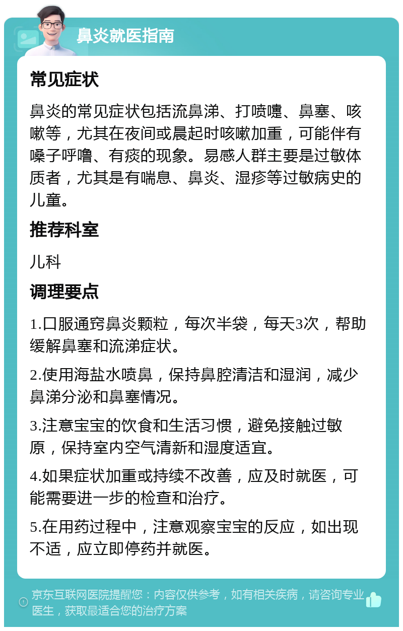 鼻炎就医指南 常见症状 鼻炎的常见症状包括流鼻涕、打喷嚏、鼻塞、咳嗽等，尤其在夜间或晨起时咳嗽加重，可能伴有嗓子呼噜、有痰的现象。易感人群主要是过敏体质者，尤其是有喘息、鼻炎、湿疹等过敏病史的儿童。 推荐科室 儿科 调理要点 1.口服通窍鼻炎颗粒，每次半袋，每天3次，帮助缓解鼻塞和流涕症状。 2.使用海盐水喷鼻，保持鼻腔清洁和湿润，减少鼻涕分泌和鼻塞情况。 3.注意宝宝的饮食和生活习惯，避免接触过敏原，保持室内空气清新和湿度适宜。 4.如果症状加重或持续不改善，应及时就医，可能需要进一步的检查和治疗。 5.在用药过程中，注意观察宝宝的反应，如出现不适，应立即停药并就医。