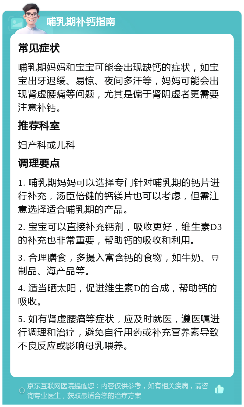 哺乳期补钙指南 常见症状 哺乳期妈妈和宝宝可能会出现缺钙的症状，如宝宝出牙迟缓、易惊、夜间多汗等，妈妈可能会出现肾虚腰痛等问题，尤其是偏于肾阴虚者更需要注意补钙。 推荐科室 妇产科或儿科 调理要点 1. 哺乳期妈妈可以选择专门针对哺乳期的钙片进行补充，汤臣倍健的钙镁片也可以考虑，但需注意选择适合哺乳期的产品。 2. 宝宝可以直接补充钙剂，吸收更好，维生素D3的补充也非常重要，帮助钙的吸收和利用。 3. 合理膳食，多摄入富含钙的食物，如牛奶、豆制品、海产品等。 4. 适当晒太阳，促进维生素D的合成，帮助钙的吸收。 5. 如有肾虚腰痛等症状，应及时就医，遵医嘱进行调理和治疗，避免自行用药或补充营养素导致不良反应或影响母乳喂养。