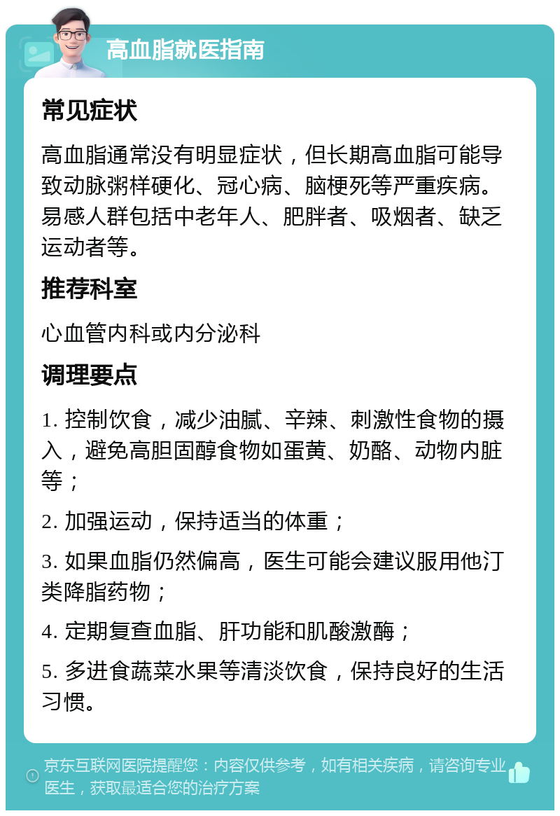 高血脂就医指南 常见症状 高血脂通常没有明显症状，但长期高血脂可能导致动脉粥样硬化、冠心病、脑梗死等严重疾病。易感人群包括中老年人、肥胖者、吸烟者、缺乏运动者等。 推荐科室 心血管内科或内分泌科 调理要点 1. 控制饮食，减少油腻、辛辣、刺激性食物的摄入，避免高胆固醇食物如蛋黄、奶酪、动物内脏等； 2. 加强运动，保持适当的体重； 3. 如果血脂仍然偏高，医生可能会建议服用他汀类降脂药物； 4. 定期复查血脂、肝功能和肌酸激酶； 5. 多进食蔬菜水果等清淡饮食，保持良好的生活习惯。