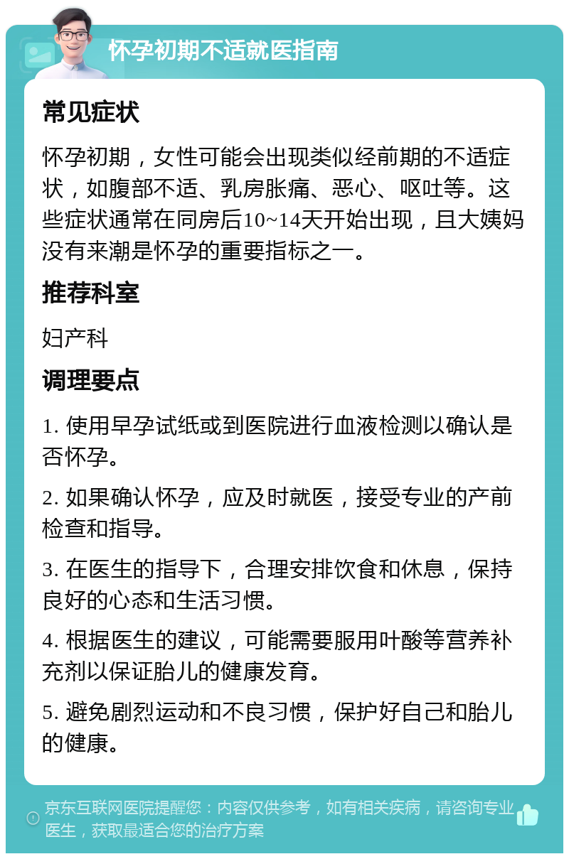 怀孕初期不适就医指南 常见症状 怀孕初期，女性可能会出现类似经前期的不适症状，如腹部不适、乳房胀痛、恶心、呕吐等。这些症状通常在同房后10~14天开始出现，且大姨妈没有来潮是怀孕的重要指标之一。 推荐科室 妇产科 调理要点 1. 使用早孕试纸或到医院进行血液检测以确认是否怀孕。 2. 如果确认怀孕，应及时就医，接受专业的产前检查和指导。 3. 在医生的指导下，合理安排饮食和休息，保持良好的心态和生活习惯。 4. 根据医生的建议，可能需要服用叶酸等营养补充剂以保证胎儿的健康发育。 5. 避免剧烈运动和不良习惯，保护好自己和胎儿的健康。