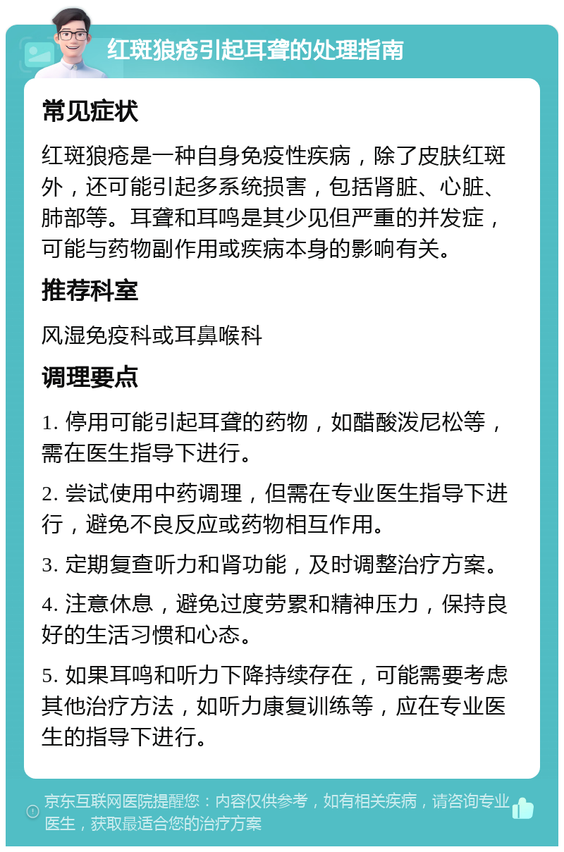 红斑狼疮引起耳聋的处理指南 常见症状 红斑狼疮是一种自身免疫性疾病，除了皮肤红斑外，还可能引起多系统损害，包括肾脏、心脏、肺部等。耳聋和耳鸣是其少见但严重的并发症，可能与药物副作用或疾病本身的影响有关。 推荐科室 风湿免疫科或耳鼻喉科 调理要点 1. 停用可能引起耳聋的药物，如醋酸泼尼松等，需在医生指导下进行。 2. 尝试使用中药调理，但需在专业医生指导下进行，避免不良反应或药物相互作用。 3. 定期复查听力和肾功能，及时调整治疗方案。 4. 注意休息，避免过度劳累和精神压力，保持良好的生活习惯和心态。 5. 如果耳鸣和听力下降持续存在，可能需要考虑其他治疗方法，如听力康复训练等，应在专业医生的指导下进行。