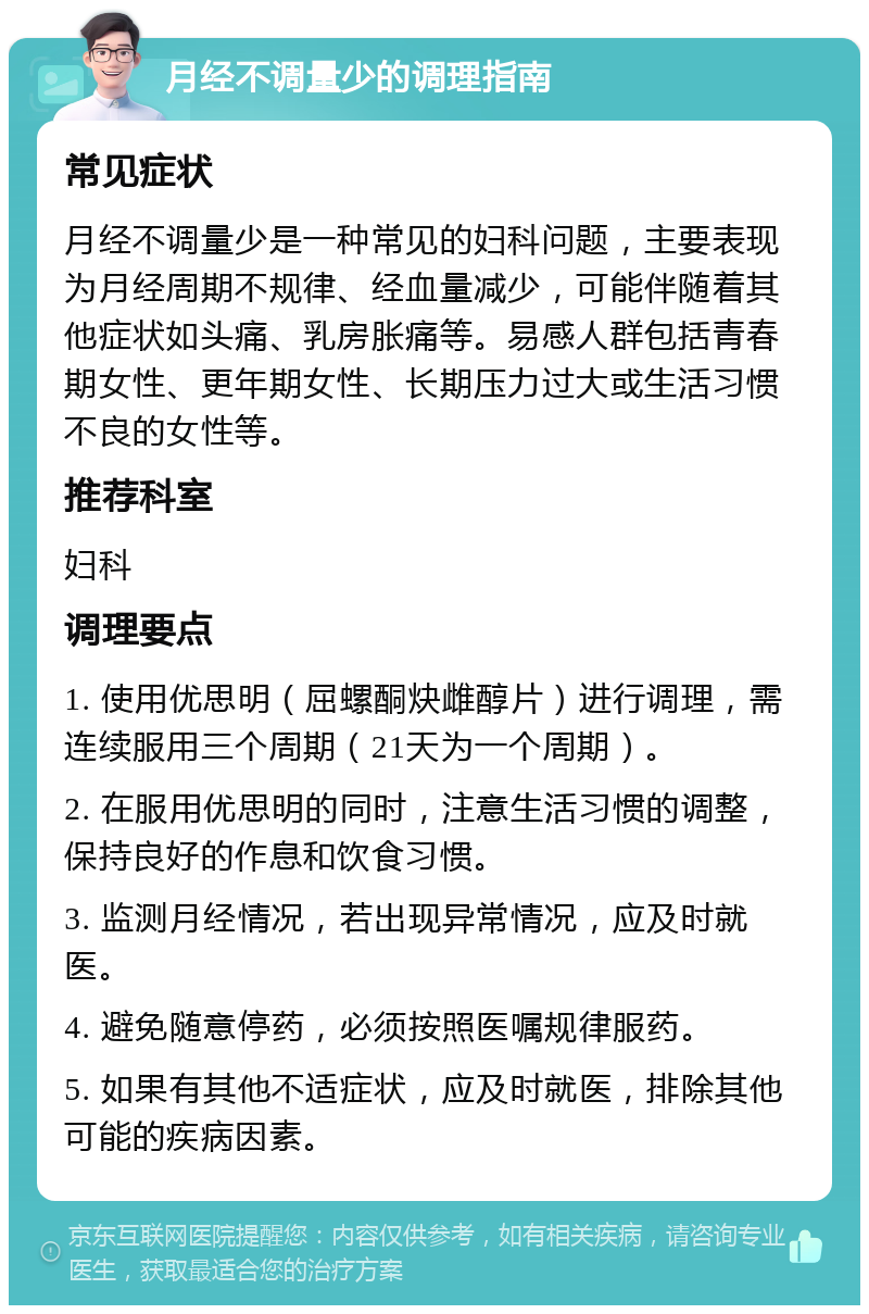 月经不调量少的调理指南 常见症状 月经不调量少是一种常见的妇科问题，主要表现为月经周期不规律、经血量减少，可能伴随着其他症状如头痛、乳房胀痛等。易感人群包括青春期女性、更年期女性、长期压力过大或生活习惯不良的女性等。 推荐科室 妇科 调理要点 1. 使用优思明（屈螺酮炔雌醇片）进行调理，需连续服用三个周期（21天为一个周期）。 2. 在服用优思明的同时，注意生活习惯的调整，保持良好的作息和饮食习惯。 3. 监测月经情况，若出现异常情况，应及时就医。 4. 避免随意停药，必须按照医嘱规律服药。 5. 如果有其他不适症状，应及时就医，排除其他可能的疾病因素。