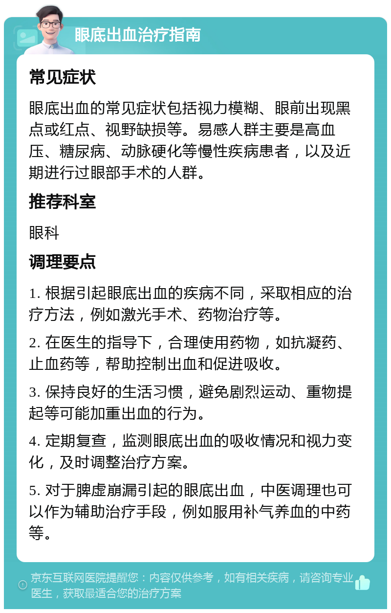 眼底出血治疗指南 常见症状 眼底出血的常见症状包括视力模糊、眼前出现黑点或红点、视野缺损等。易感人群主要是高血压、糖尿病、动脉硬化等慢性疾病患者，以及近期进行过眼部手术的人群。 推荐科室 眼科 调理要点 1. 根据引起眼底出血的疾病不同，采取相应的治疗方法，例如激光手术、药物治疗等。 2. 在医生的指导下，合理使用药物，如抗凝药、止血药等，帮助控制出血和促进吸收。 3. 保持良好的生活习惯，避免剧烈运动、重物提起等可能加重出血的行为。 4. 定期复查，监测眼底出血的吸收情况和视力变化，及时调整治疗方案。 5. 对于脾虚崩漏引起的眼底出血，中医调理也可以作为辅助治疗手段，例如服用补气养血的中药等。