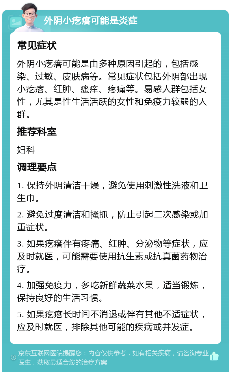 外阴小疙瘩可能是炎症 常见症状 外阴小疙瘩可能是由多种原因引起的，包括感染、过敏、皮肤病等。常见症状包括外阴部出现小疙瘩、红肿、瘙痒、疼痛等。易感人群包括女性，尤其是性生活活跃的女性和免疫力较弱的人群。 推荐科室 妇科 调理要点 1. 保持外阴清洁干燥，避免使用刺激性洗液和卫生巾。 2. 避免过度清洁和搔抓，防止引起二次感染或加重症状。 3. 如果疙瘩伴有疼痛、红肿、分泌物等症状，应及时就医，可能需要使用抗生素或抗真菌药物治疗。 4. 加强免疫力，多吃新鲜蔬菜水果，适当锻炼，保持良好的生活习惯。 5. 如果疙瘩长时间不消退或伴有其他不适症状，应及时就医，排除其他可能的疾病或并发症。