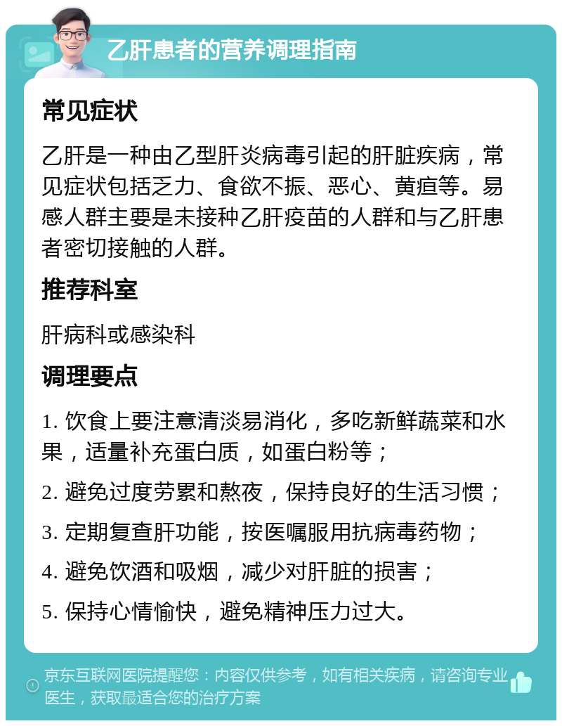 乙肝患者的营养调理指南 常见症状 乙肝是一种由乙型肝炎病毒引起的肝脏疾病，常见症状包括乏力、食欲不振、恶心、黄疸等。易感人群主要是未接种乙肝疫苗的人群和与乙肝患者密切接触的人群。 推荐科室 肝病科或感染科 调理要点 1. 饮食上要注意清淡易消化，多吃新鲜蔬菜和水果，适量补充蛋白质，如蛋白粉等； 2. 避免过度劳累和熬夜，保持良好的生活习惯； 3. 定期复查肝功能，按医嘱服用抗病毒药物； 4. 避免饮酒和吸烟，减少对肝脏的损害； 5. 保持心情愉快，避免精神压力过大。