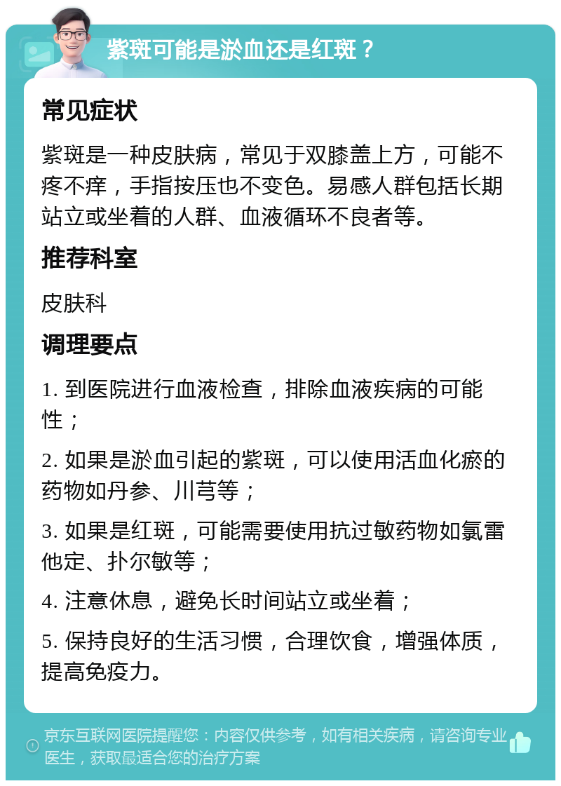 紫斑可能是淤血还是红斑？ 常见症状 紫斑是一种皮肤病，常见于双膝盖上方，可能不疼不痒，手指按压也不变色。易感人群包括长期站立或坐着的人群、血液循环不良者等。 推荐科室 皮肤科 调理要点 1. 到医院进行血液检查，排除血液疾病的可能性； 2. 如果是淤血引起的紫斑，可以使用活血化瘀的药物如丹参、川芎等； 3. 如果是红斑，可能需要使用抗过敏药物如氯雷他定、扑尔敏等； 4. 注意休息，避免长时间站立或坐着； 5. 保持良好的生活习惯，合理饮食，增强体质，提高免疫力。