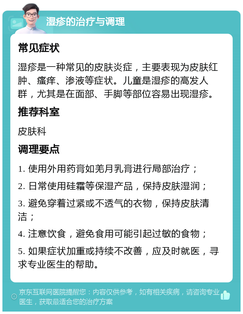 湿疹的治疗与调理 常见症状 湿疹是一种常见的皮肤炎症，主要表现为皮肤红肿、瘙痒、渗液等症状。儿童是湿疹的高发人群，尤其是在面部、手脚等部位容易出现湿疹。 推荐科室 皮肤科 调理要点 1. 使用外用药膏如羌月乳膏进行局部治疗； 2. 日常使用硅霜等保湿产品，保持皮肤湿润； 3. 避免穿着过紧或不透气的衣物，保持皮肤清洁； 4. 注意饮食，避免食用可能引起过敏的食物； 5. 如果症状加重或持续不改善，应及时就医，寻求专业医生的帮助。