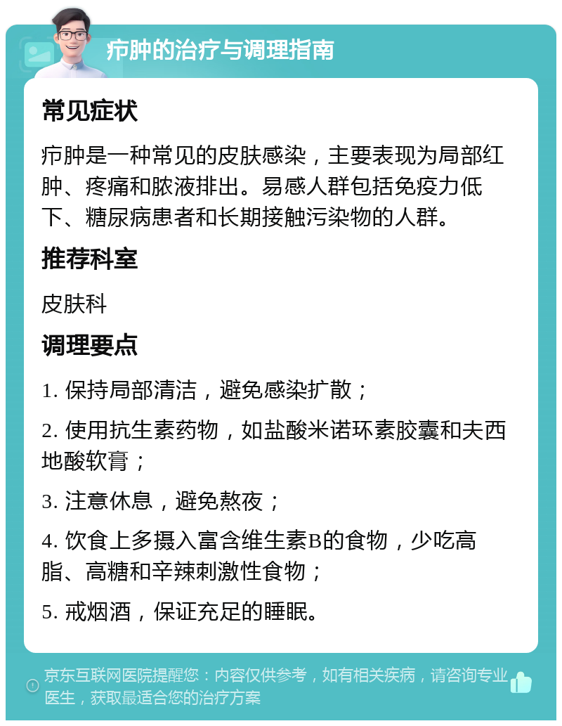 疖肿的治疗与调理指南 常见症状 疖肿是一种常见的皮肤感染，主要表现为局部红肿、疼痛和脓液排出。易感人群包括免疫力低下、糖尿病患者和长期接触污染物的人群。 推荐科室 皮肤科 调理要点 1. 保持局部清洁，避免感染扩散； 2. 使用抗生素药物，如盐酸米诺环素胶囊和夫西地酸软膏； 3. 注意休息，避免熬夜； 4. 饮食上多摄入富含维生素B的食物，少吃高脂、高糖和辛辣刺激性食物； 5. 戒烟酒，保证充足的睡眠。