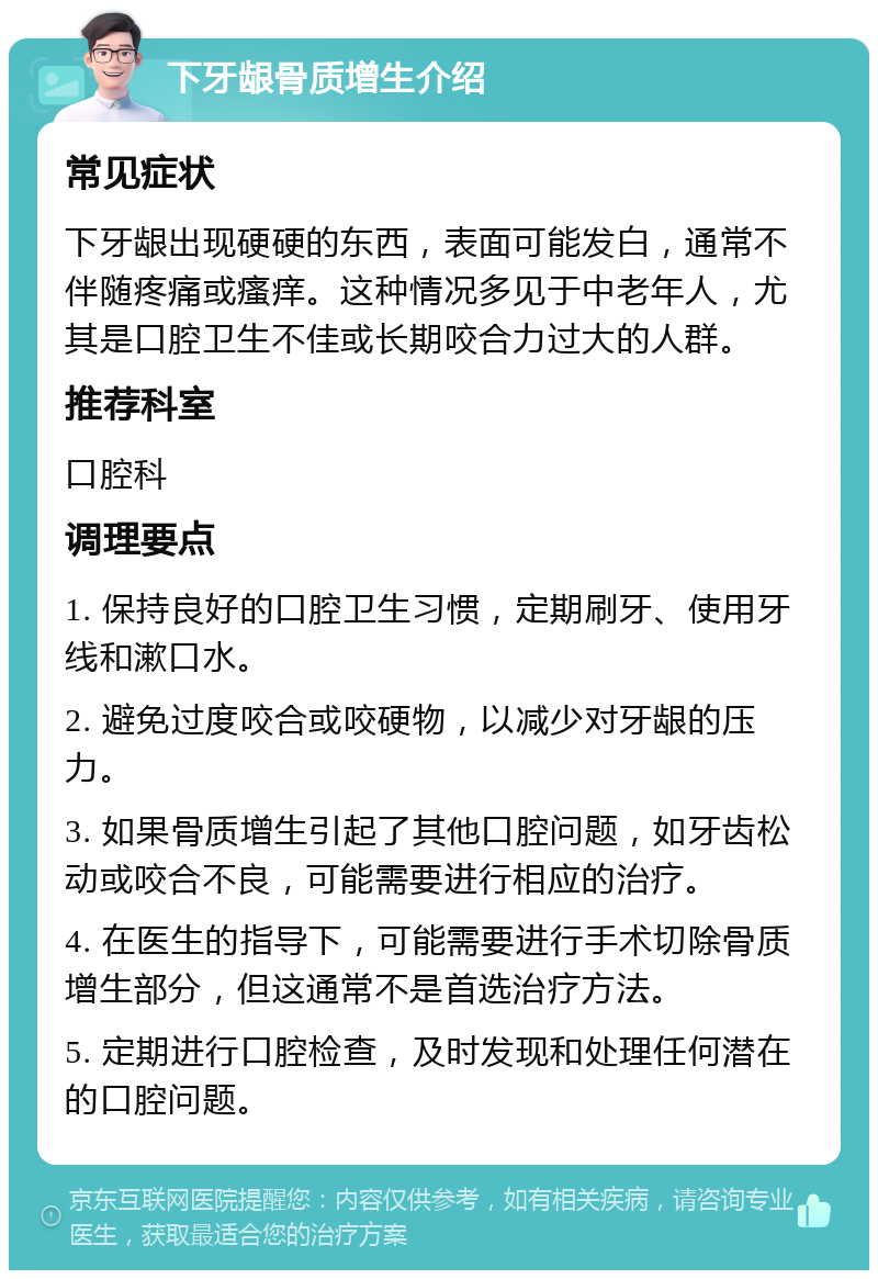 下牙龈骨质增生介绍 常见症状 下牙龈出现硬硬的东西，表面可能发白，通常不伴随疼痛或瘙痒。这种情况多见于中老年人，尤其是口腔卫生不佳或长期咬合力过大的人群。 推荐科室 口腔科 调理要点 1. 保持良好的口腔卫生习惯，定期刷牙、使用牙线和漱口水。 2. 避免过度咬合或咬硬物，以减少对牙龈的压力。 3. 如果骨质增生引起了其他口腔问题，如牙齿松动或咬合不良，可能需要进行相应的治疗。 4. 在医生的指导下，可能需要进行手术切除骨质增生部分，但这通常不是首选治疗方法。 5. 定期进行口腔检查，及时发现和处理任何潜在的口腔问题。