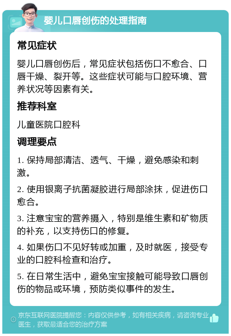 婴儿口唇创伤的处理指南 常见症状 婴儿口唇创伤后，常见症状包括伤口不愈合、口唇干燥、裂开等。这些症状可能与口腔环境、营养状况等因素有关。 推荐科室 儿童医院口腔科 调理要点 1. 保持局部清洁、透气、干燥，避免感染和刺激。 2. 使用银离子抗菌凝胶进行局部涂抹，促进伤口愈合。 3. 注意宝宝的营养摄入，特别是维生素和矿物质的补充，以支持伤口的修复。 4. 如果伤口不见好转或加重，及时就医，接受专业的口腔科检查和治疗。 5. 在日常生活中，避免宝宝接触可能导致口唇创伤的物品或环境，预防类似事件的发生。