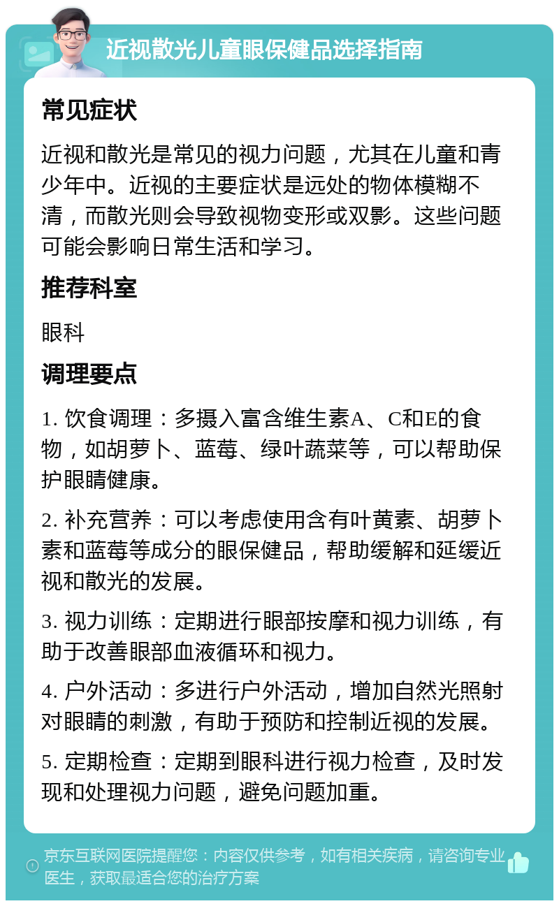 近视散光儿童眼保健品选择指南 常见症状 近视和散光是常见的视力问题，尤其在儿童和青少年中。近视的主要症状是远处的物体模糊不清，而散光则会导致视物变形或双影。这些问题可能会影响日常生活和学习。 推荐科室 眼科 调理要点 1. 饮食调理：多摄入富含维生素A、C和E的食物，如胡萝卜、蓝莓、绿叶蔬菜等，可以帮助保护眼睛健康。 2. 补充营养：可以考虑使用含有叶黄素、胡萝卜素和蓝莓等成分的眼保健品，帮助缓解和延缓近视和散光的发展。 3. 视力训练：定期进行眼部按摩和视力训练，有助于改善眼部血液循环和视力。 4. 户外活动：多进行户外活动，增加自然光照射对眼睛的刺激，有助于预防和控制近视的发展。 5. 定期检查：定期到眼科进行视力检查，及时发现和处理视力问题，避免问题加重。