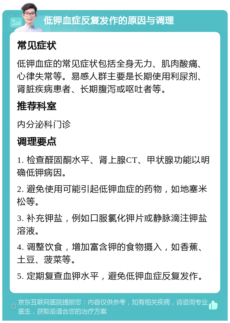 低钾血症反复发作的原因与调理 常见症状 低钾血症的常见症状包括全身无力、肌肉酸痛、心律失常等。易感人群主要是长期使用利尿剂、肾脏疾病患者、长期腹泻或呕吐者等。 推荐科室 内分泌科门诊 调理要点 1. 检查醛固酮水平、肾上腺CT、甲状腺功能以明确低钾病因。 2. 避免使用可能引起低钾血症的药物，如地塞米松等。 3. 补充钾盐，例如口服氯化钾片或静脉滴注钾盐溶液。 4. 调整饮食，增加富含钾的食物摄入，如香蕉、土豆、菠菜等。 5. 定期复查血钾水平，避免低钾血症反复发作。