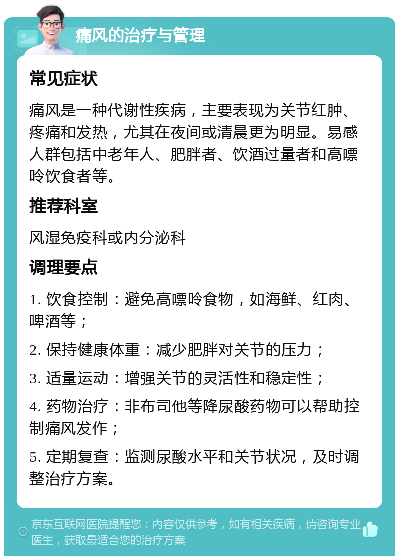 痛风的治疗与管理 常见症状 痛风是一种代谢性疾病，主要表现为关节红肿、疼痛和发热，尤其在夜间或清晨更为明显。易感人群包括中老年人、肥胖者、饮酒过量者和高嘌呤饮食者等。 推荐科室 风湿免疫科或内分泌科 调理要点 1. 饮食控制：避免高嘌呤食物，如海鲜、红肉、啤酒等； 2. 保持健康体重：减少肥胖对关节的压力； 3. 适量运动：增强关节的灵活性和稳定性； 4. 药物治疗：非布司他等降尿酸药物可以帮助控制痛风发作； 5. 定期复查：监测尿酸水平和关节状况，及时调整治疗方案。