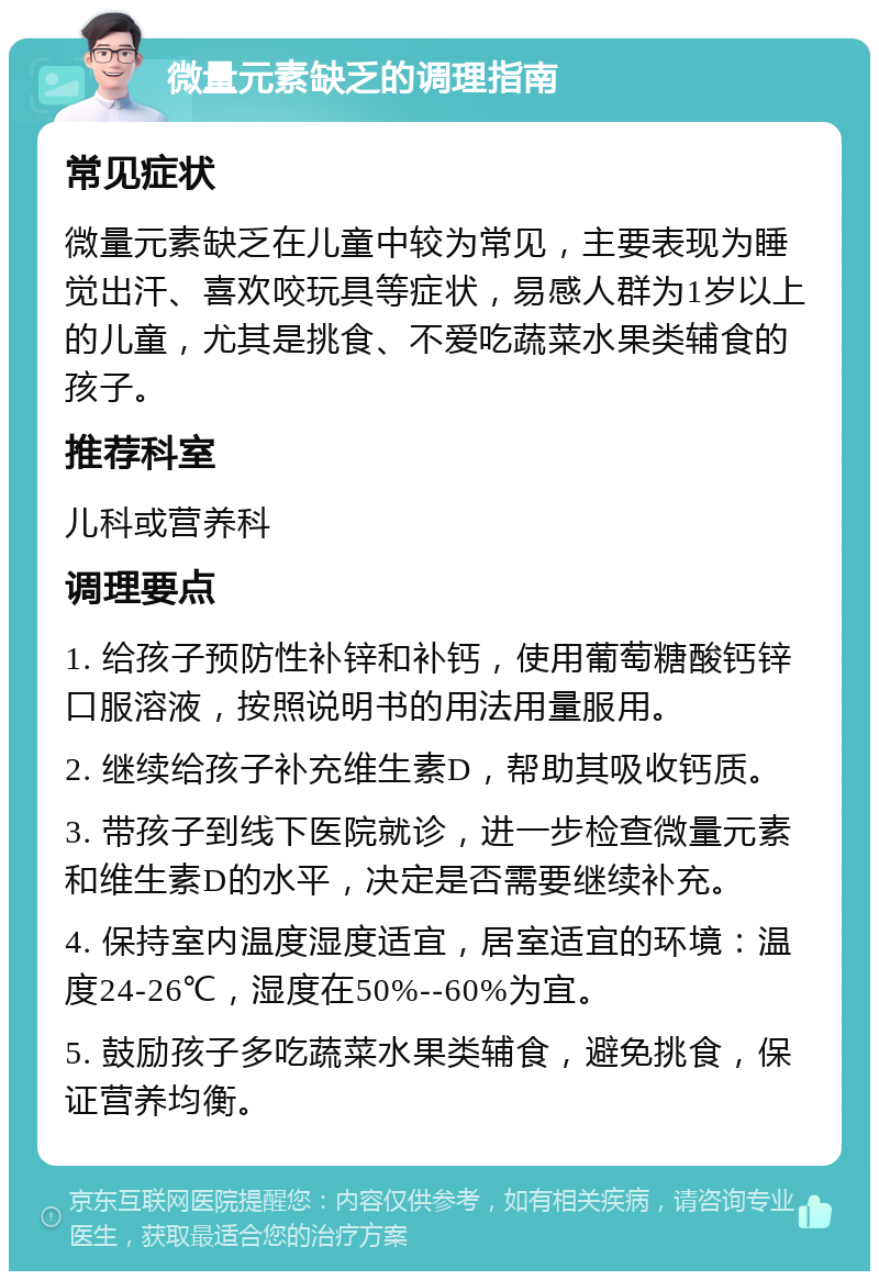 微量元素缺乏的调理指南 常见症状 微量元素缺乏在儿童中较为常见，主要表现为睡觉出汗、喜欢咬玩具等症状，易感人群为1岁以上的儿童，尤其是挑食、不爱吃蔬菜水果类辅食的孩子。 推荐科室 儿科或营养科 调理要点 1. 给孩子预防性补锌和补钙，使用葡萄糖酸钙锌口服溶液，按照说明书的用法用量服用。 2. 继续给孩子补充维生素D，帮助其吸收钙质。 3. 带孩子到线下医院就诊，进一步检查微量元素和维生素D的水平，决定是否需要继续补充。 4. 保持室内温度湿度适宜，居室适宜的环境：温度24-26℃，湿度在50%--60%为宜。 5. 鼓励孩子多吃蔬菜水果类辅食，避免挑食，保证营养均衡。