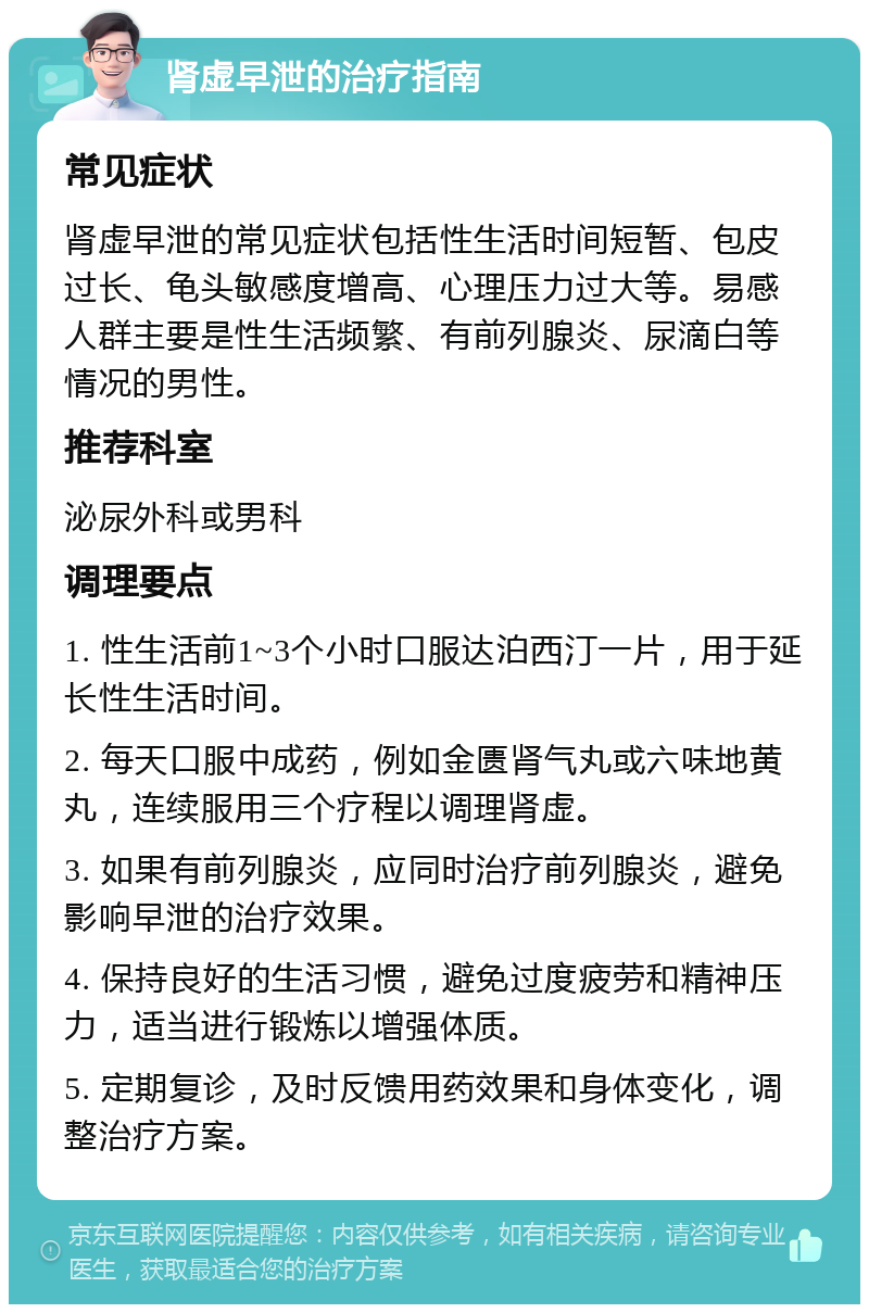 肾虚早泄的治疗指南 常见症状 肾虚早泄的常见症状包括性生活时间短暂、包皮过长、龟头敏感度增高、心理压力过大等。易感人群主要是性生活频繁、有前列腺炎、尿滴白等情况的男性。 推荐科室 泌尿外科或男科 调理要点 1. 性生活前1~3个小时口服达泊西汀一片，用于延长性生活时间。 2. 每天口服中成药，例如金匮肾气丸或六味地黄丸，连续服用三个疗程以调理肾虚。 3. 如果有前列腺炎，应同时治疗前列腺炎，避免影响早泄的治疗效果。 4. 保持良好的生活习惯，避免过度疲劳和精神压力，适当进行锻炼以增强体质。 5. 定期复诊，及时反馈用药效果和身体变化，调整治疗方案。