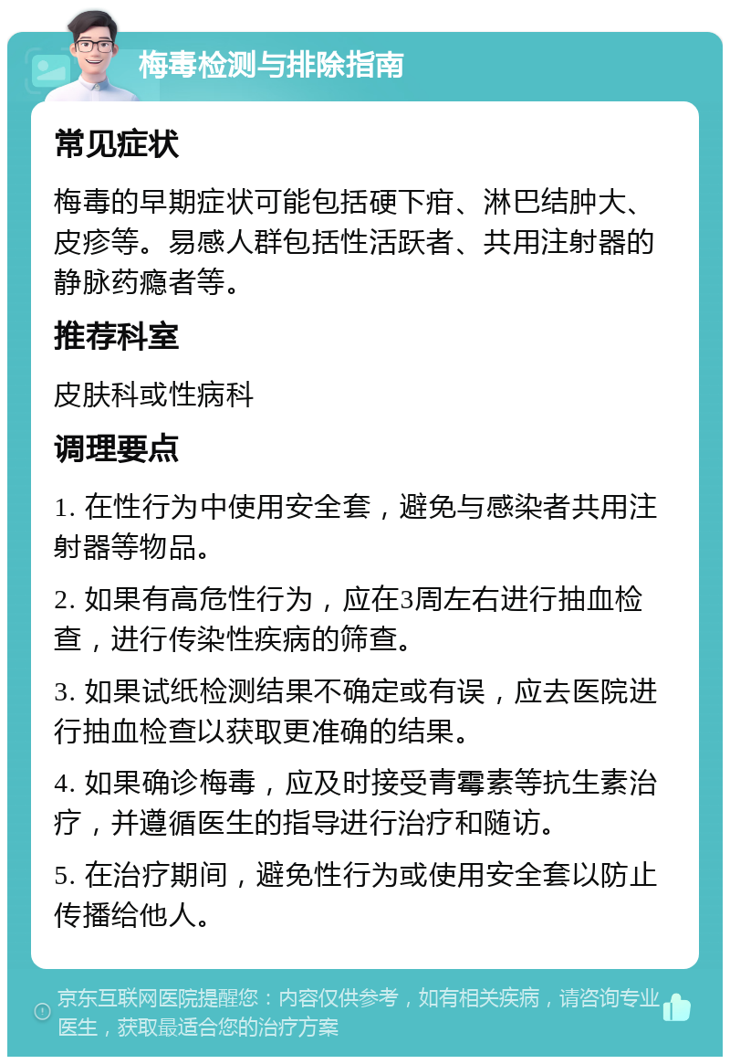 梅毒检测与排除指南 常见症状 梅毒的早期症状可能包括硬下疳、淋巴结肿大、皮疹等。易感人群包括性活跃者、共用注射器的静脉药瘾者等。 推荐科室 皮肤科或性病科 调理要点 1. 在性行为中使用安全套，避免与感染者共用注射器等物品。 2. 如果有高危性行为，应在3周左右进行抽血检查，进行传染性疾病的筛查。 3. 如果试纸检测结果不确定或有误，应去医院进行抽血检查以获取更准确的结果。 4. 如果确诊梅毒，应及时接受青霉素等抗生素治疗，并遵循医生的指导进行治疗和随访。 5. 在治疗期间，避免性行为或使用安全套以防止传播给他人。