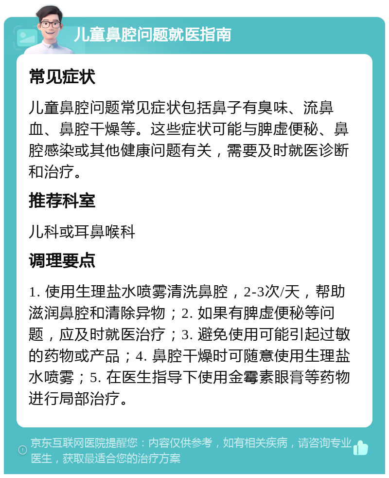 儿童鼻腔问题就医指南 常见症状 儿童鼻腔问题常见症状包括鼻子有臭味、流鼻血、鼻腔干燥等。这些症状可能与脾虚便秘、鼻腔感染或其他健康问题有关，需要及时就医诊断和治疗。 推荐科室 儿科或耳鼻喉科 调理要点 1. 使用生理盐水喷雾清洗鼻腔，2-3次/天，帮助滋润鼻腔和清除异物；2. 如果有脾虚便秘等问题，应及时就医治疗；3. 避免使用可能引起过敏的药物或产品；4. 鼻腔干燥时可随意使用生理盐水喷雾；5. 在医生指导下使用金霉素眼膏等药物进行局部治疗。