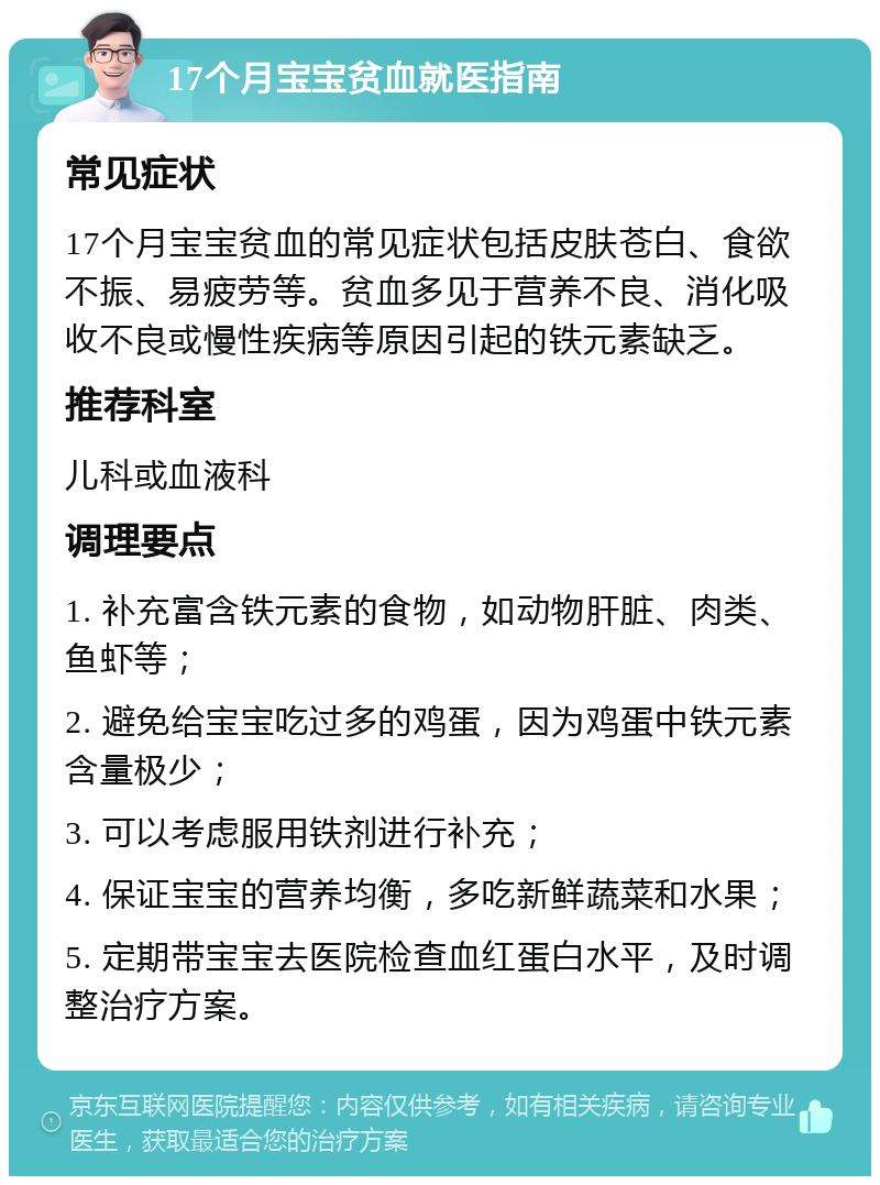 17个月宝宝贫血就医指南 常见症状 17个月宝宝贫血的常见症状包括皮肤苍白、食欲不振、易疲劳等。贫血多见于营养不良、消化吸收不良或慢性疾病等原因引起的铁元素缺乏。 推荐科室 儿科或血液科 调理要点 1. 补充富含铁元素的食物，如动物肝脏、肉类、鱼虾等； 2. 避免给宝宝吃过多的鸡蛋，因为鸡蛋中铁元素含量极少； 3. 可以考虑服用铁剂进行补充； 4. 保证宝宝的营养均衡，多吃新鲜蔬菜和水果； 5. 定期带宝宝去医院检查血红蛋白水平，及时调整治疗方案。