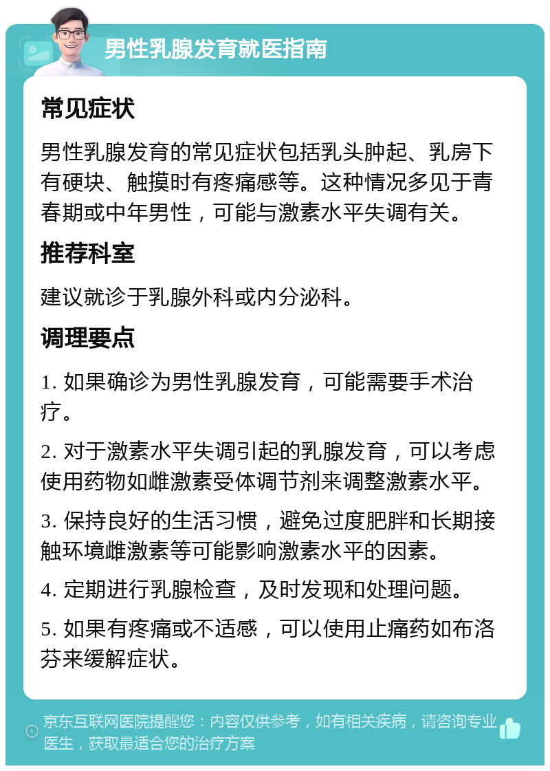 男性乳腺发育就医指南 常见症状 男性乳腺发育的常见症状包括乳头肿起、乳房下有硬块、触摸时有疼痛感等。这种情况多见于青春期或中年男性，可能与激素水平失调有关。 推荐科室 建议就诊于乳腺外科或内分泌科。 调理要点 1. 如果确诊为男性乳腺发育，可能需要手术治疗。 2. 对于激素水平失调引起的乳腺发育，可以考虑使用药物如雌激素受体调节剂来调整激素水平。 3. 保持良好的生活习惯，避免过度肥胖和长期接触环境雌激素等可能影响激素水平的因素。 4. 定期进行乳腺检查，及时发现和处理问题。 5. 如果有疼痛或不适感，可以使用止痛药如布洛芬来缓解症状。