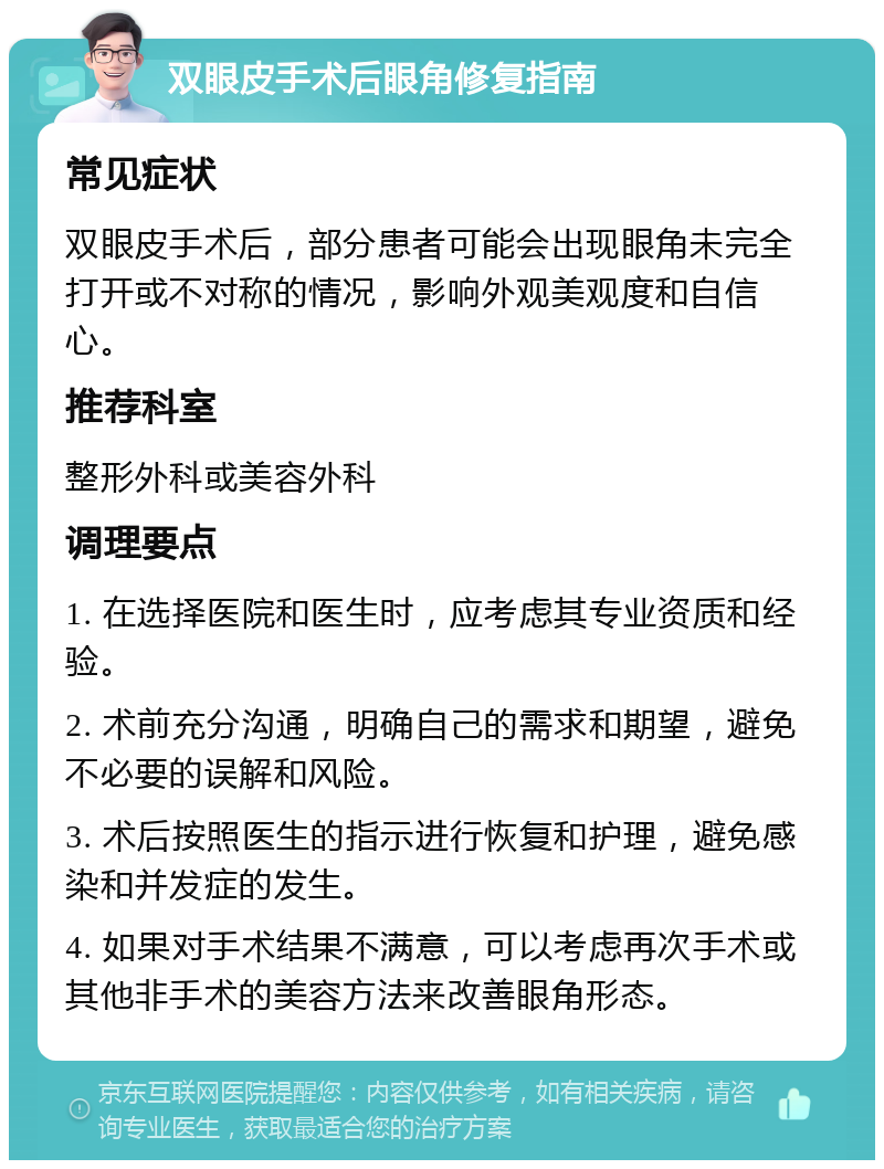 双眼皮手术后眼角修复指南 常见症状 双眼皮手术后，部分患者可能会出现眼角未完全打开或不对称的情况，影响外观美观度和自信心。 推荐科室 整形外科或美容外科 调理要点 1. 在选择医院和医生时，应考虑其专业资质和经验。 2. 术前充分沟通，明确自己的需求和期望，避免不必要的误解和风险。 3. 术后按照医生的指示进行恢复和护理，避免感染和并发症的发生。 4. 如果对手术结果不满意，可以考虑再次手术或其他非手术的美容方法来改善眼角形态。