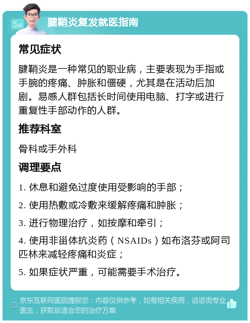 腱鞘炎复发就医指南 常见症状 腱鞘炎是一种常见的职业病，主要表现为手指或手腕的疼痛、肿胀和僵硬，尤其是在活动后加剧。易感人群包括长时间使用电脑、打字或进行重复性手部动作的人群。 推荐科室 骨科或手外科 调理要点 1. 休息和避免过度使用受影响的手部； 2. 使用热敷或冷敷来缓解疼痛和肿胀； 3. 进行物理治疗，如按摩和牵引； 4. 使用非甾体抗炎药（NSAIDs）如布洛芬或阿司匹林来减轻疼痛和炎症； 5. 如果症状严重，可能需要手术治疗。