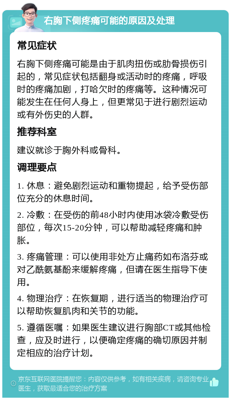 右胸下侧疼痛可能的原因及处理 常见症状 右胸下侧疼痛可能是由于肌肉扭伤或肋骨损伤引起的，常见症状包括翻身或活动时的疼痛，呼吸时的疼痛加剧，打哈欠时的疼痛等。这种情况可能发生在任何人身上，但更常见于进行剧烈运动或有外伤史的人群。 推荐科室 建议就诊于胸外科或骨科。 调理要点 1. 休息：避免剧烈运动和重物提起，给予受伤部位充分的休息时间。 2. 冷敷：在受伤的前48小时内使用冰袋冷敷受伤部位，每次15-20分钟，可以帮助减轻疼痛和肿胀。 3. 疼痛管理：可以使用非处方止痛药如布洛芬或对乙酰氨基酚来缓解疼痛，但请在医生指导下使用。 4. 物理治疗：在恢复期，进行适当的物理治疗可以帮助恢复肌肉和关节的功能。 5. 遵循医嘱：如果医生建议进行胸部CT或其他检查，应及时进行，以便确定疼痛的确切原因并制定相应的治疗计划。