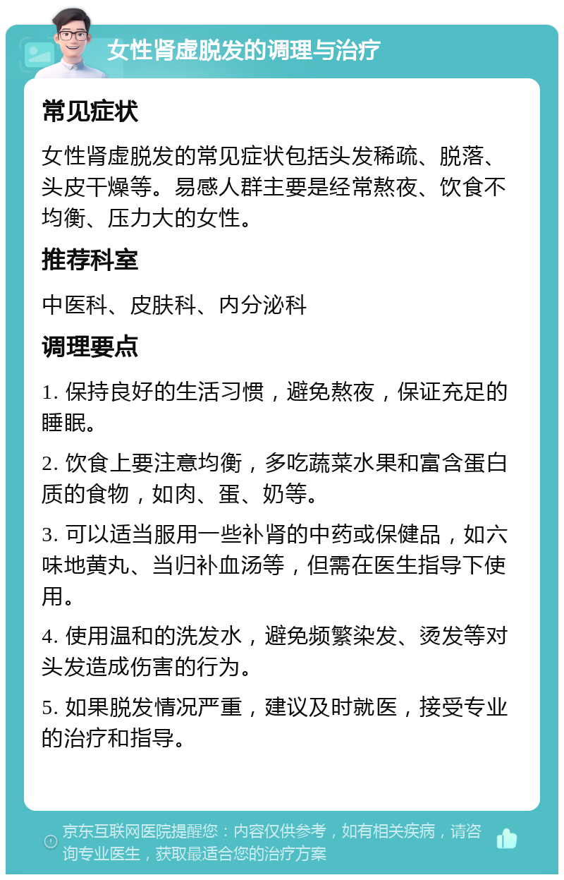 女性肾虚脱发的调理与治疗 常见症状 女性肾虚脱发的常见症状包括头发稀疏、脱落、头皮干燥等。易感人群主要是经常熬夜、饮食不均衡、压力大的女性。 推荐科室 中医科、皮肤科、内分泌科 调理要点 1. 保持良好的生活习惯，避免熬夜，保证充足的睡眠。 2. 饮食上要注意均衡，多吃蔬菜水果和富含蛋白质的食物，如肉、蛋、奶等。 3. 可以适当服用一些补肾的中药或保健品，如六味地黄丸、当归补血汤等，但需在医生指导下使用。 4. 使用温和的洗发水，避免频繁染发、烫发等对头发造成伤害的行为。 5. 如果脱发情况严重，建议及时就医，接受专业的治疗和指导。