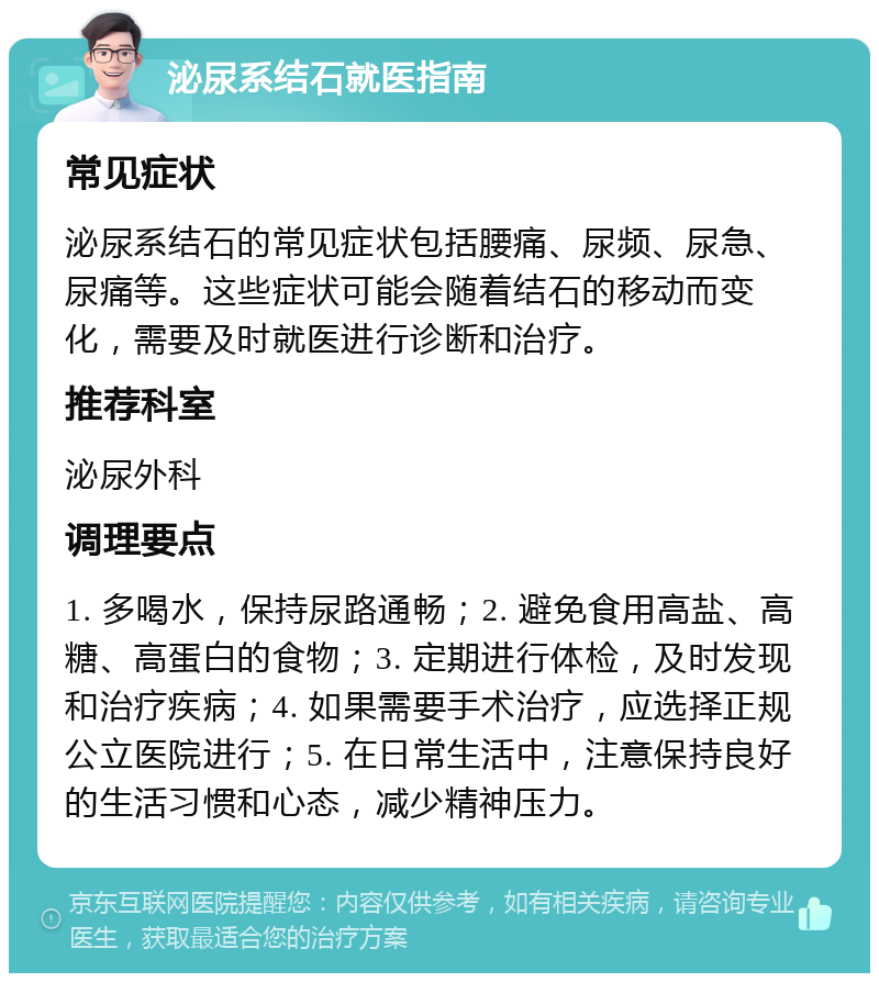 泌尿系结石就医指南 常见症状 泌尿系结石的常见症状包括腰痛、尿频、尿急、尿痛等。这些症状可能会随着结石的移动而变化，需要及时就医进行诊断和治疗。 推荐科室 泌尿外科 调理要点 1. 多喝水，保持尿路通畅；2. 避免食用高盐、高糖、高蛋白的食物；3. 定期进行体检，及时发现和治疗疾病；4. 如果需要手术治疗，应选择正规公立医院进行；5. 在日常生活中，注意保持良好的生活习惯和心态，减少精神压力。