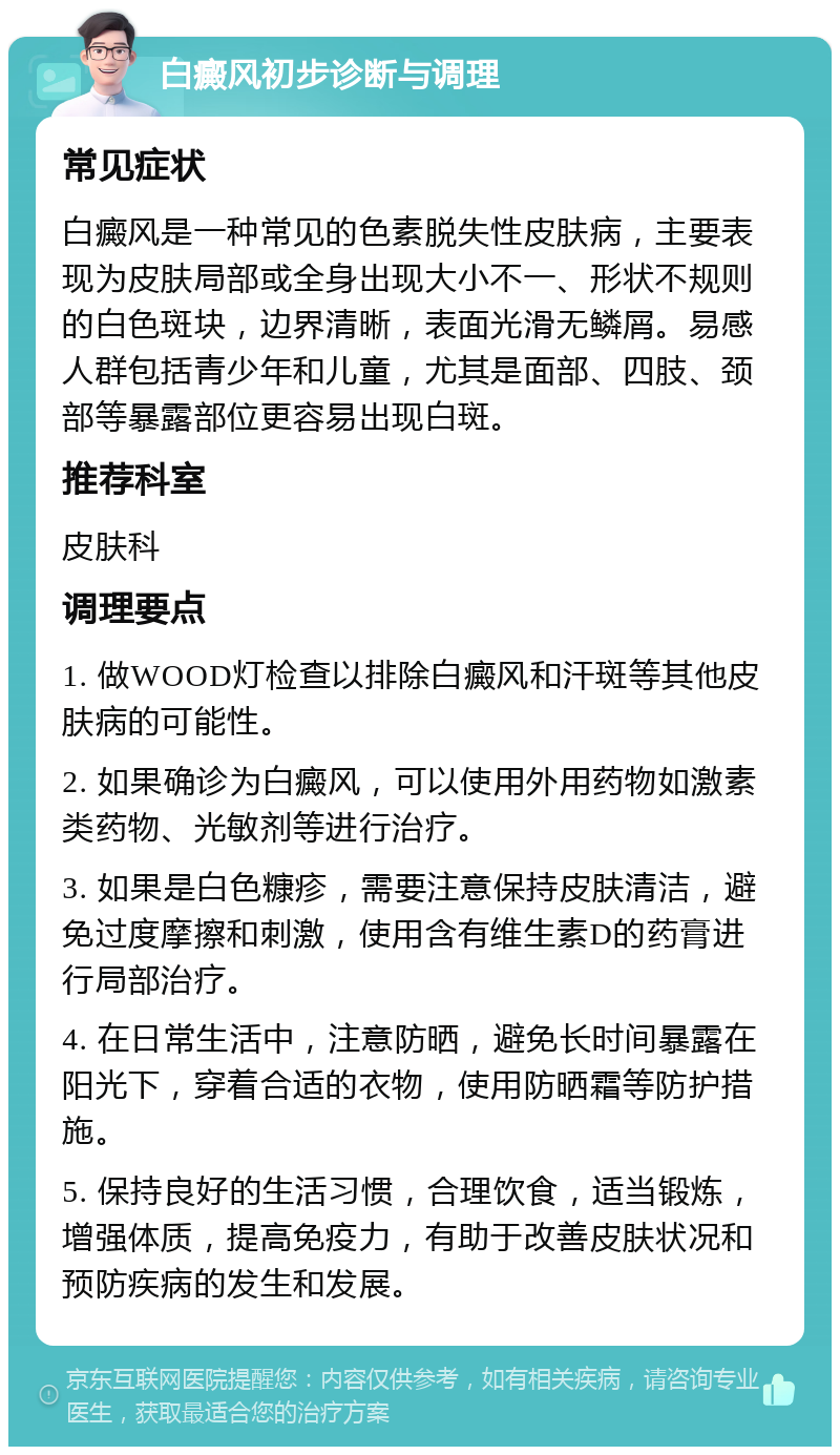 白癜风初步诊断与调理 常见症状 白癜风是一种常见的色素脱失性皮肤病，主要表现为皮肤局部或全身出现大小不一、形状不规则的白色斑块，边界清晰，表面光滑无鳞屑。易感人群包括青少年和儿童，尤其是面部、四肢、颈部等暴露部位更容易出现白斑。 推荐科室 皮肤科 调理要点 1. 做WOOD灯检查以排除白癜风和汗斑等其他皮肤病的可能性。 2. 如果确诊为白癜风，可以使用外用药物如激素类药物、光敏剂等进行治疗。 3. 如果是白色糠疹，需要注意保持皮肤清洁，避免过度摩擦和刺激，使用含有维生素D的药膏进行局部治疗。 4. 在日常生活中，注意防晒，避免长时间暴露在阳光下，穿着合适的衣物，使用防晒霜等防护措施。 5. 保持良好的生活习惯，合理饮食，适当锻炼，增强体质，提高免疫力，有助于改善皮肤状况和预防疾病的发生和发展。