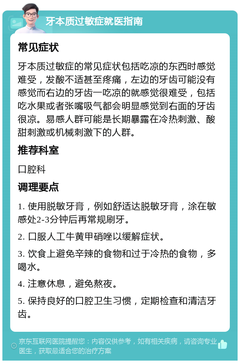 牙本质过敏症就医指南 常见症状 牙本质过敏症的常见症状包括吃凉的东西时感觉难受，发酸不适甚至疼痛，左边的牙齿可能没有感觉而右边的牙齿一吃凉的就感觉很难受，包括吃水果或者张嘴吸气都会明显感觉到右面的牙齿很凉。易感人群可能是长期暴露在冷热刺激、酸甜刺激或机械刺激下的人群。 推荐科室 口腔科 调理要点 1. 使用脱敏牙膏，例如舒适达脱敏牙膏，涂在敏感处2-3分钟后再常规刷牙。 2. 口服人工牛黄甲硝唑以缓解症状。 3. 饮食上避免辛辣的食物和过于冷热的食物，多喝水。 4. 注意休息，避免熬夜。 5. 保持良好的口腔卫生习惯，定期检查和清洁牙齿。