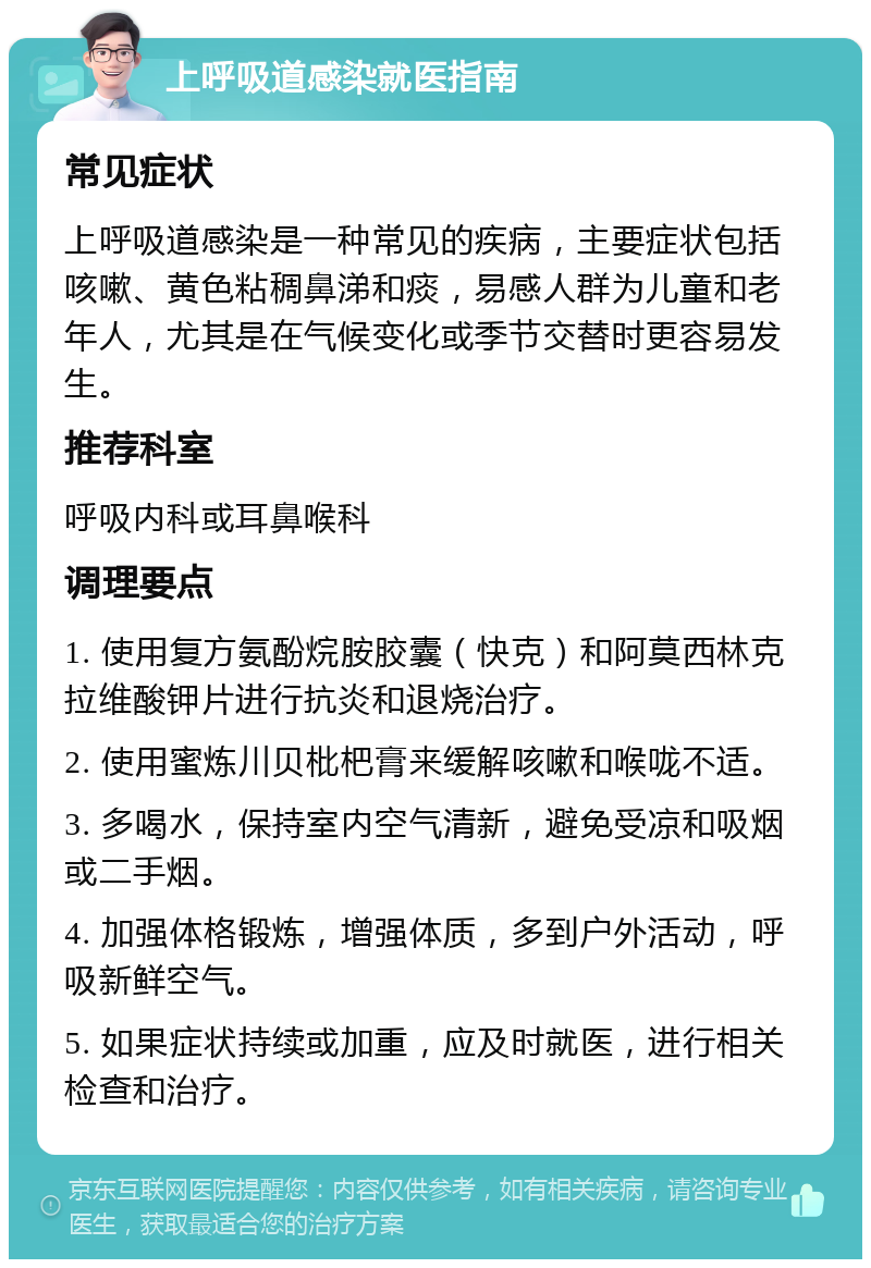 上呼吸道感染就医指南 常见症状 上呼吸道感染是一种常见的疾病，主要症状包括咳嗽、黄色粘稠鼻涕和痰，易感人群为儿童和老年人，尤其是在气候变化或季节交替时更容易发生。 推荐科室 呼吸内科或耳鼻喉科 调理要点 1. 使用复方氨酚烷胺胶囊（快克）和阿莫西林克拉维酸钾片进行抗炎和退烧治疗。 2. 使用蜜炼川贝枇杷膏来缓解咳嗽和喉咙不适。 3. 多喝水，保持室内空气清新，避免受凉和吸烟或二手烟。 4. 加强体格锻炼，增强体质，多到户外活动，呼吸新鲜空气。 5. 如果症状持续或加重，应及时就医，进行相关检查和治疗。