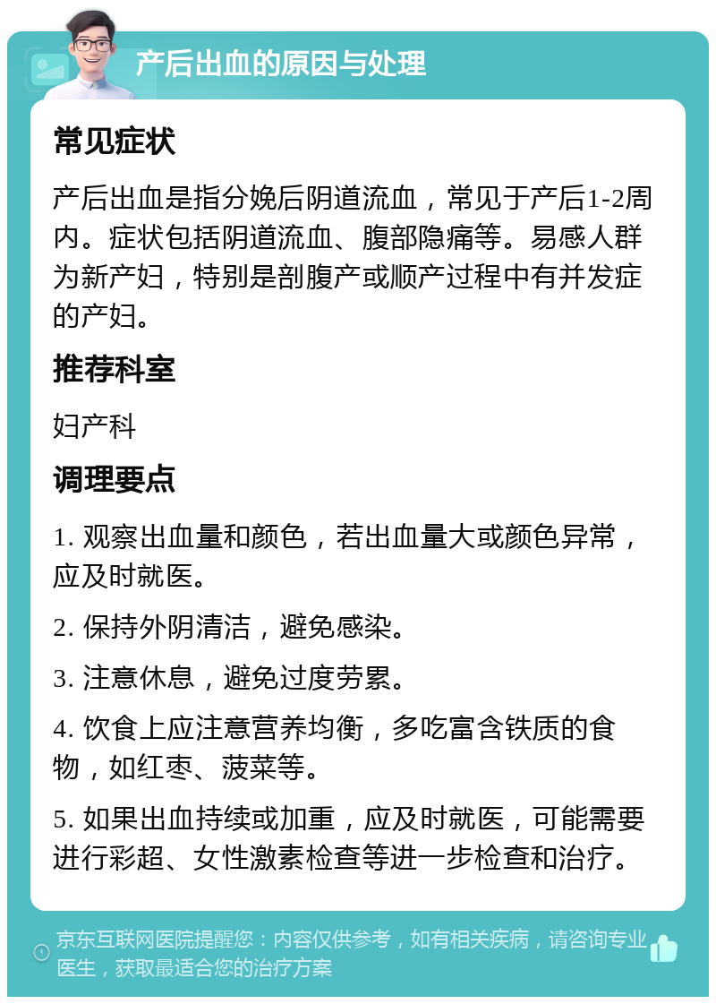 产后出血的原因与处理 常见症状 产后出血是指分娩后阴道流血，常见于产后1-2周内。症状包括阴道流血、腹部隐痛等。易感人群为新产妇，特别是剖腹产或顺产过程中有并发症的产妇。 推荐科室 妇产科 调理要点 1. 观察出血量和颜色，若出血量大或颜色异常，应及时就医。 2. 保持外阴清洁，避免感染。 3. 注意休息，避免过度劳累。 4. 饮食上应注意营养均衡，多吃富含铁质的食物，如红枣、菠菜等。 5. 如果出血持续或加重，应及时就医，可能需要进行彩超、女性激素检查等进一步检查和治疗。