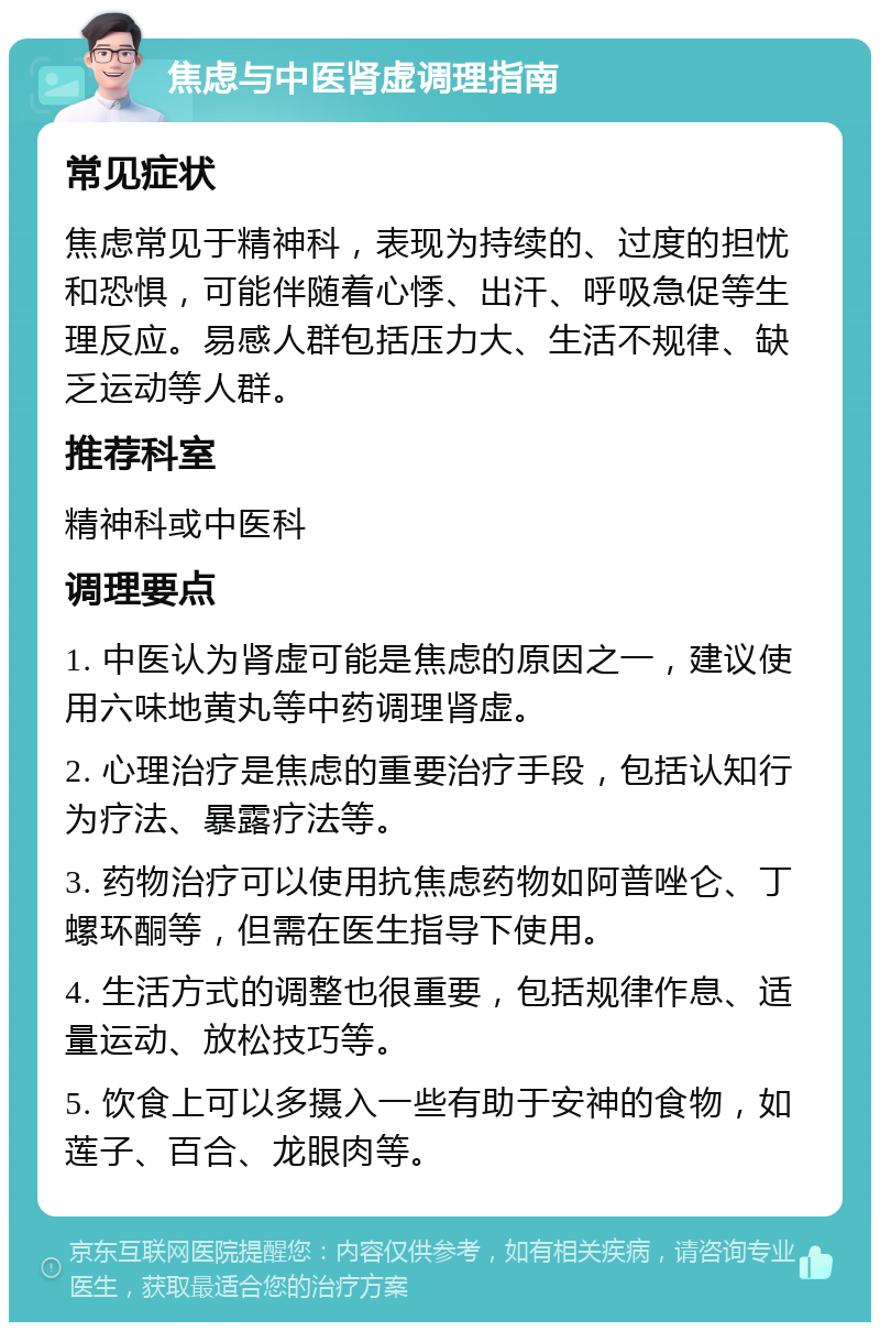 焦虑与中医肾虚调理指南 常见症状 焦虑常见于精神科，表现为持续的、过度的担忧和恐惧，可能伴随着心悸、出汗、呼吸急促等生理反应。易感人群包括压力大、生活不规律、缺乏运动等人群。 推荐科室 精神科或中医科 调理要点 1. 中医认为肾虚可能是焦虑的原因之一，建议使用六味地黄丸等中药调理肾虚。 2. 心理治疗是焦虑的重要治疗手段，包括认知行为疗法、暴露疗法等。 3. 药物治疗可以使用抗焦虑药物如阿普唑仑、丁螺环酮等，但需在医生指导下使用。 4. 生活方式的调整也很重要，包括规律作息、适量运动、放松技巧等。 5. 饮食上可以多摄入一些有助于安神的食物，如莲子、百合、龙眼肉等。