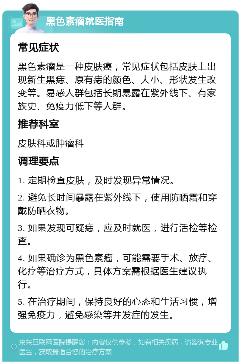 黑色素瘤就医指南 常见症状 黑色素瘤是一种皮肤癌，常见症状包括皮肤上出现新生黑痣、原有痣的颜色、大小、形状发生改变等。易感人群包括长期暴露在紫外线下、有家族史、免疫力低下等人群。 推荐科室 皮肤科或肿瘤科 调理要点 1. 定期检查皮肤，及时发现异常情况。 2. 避免长时间暴露在紫外线下，使用防晒霜和穿戴防晒衣物。 3. 如果发现可疑痣，应及时就医，进行活检等检查。 4. 如果确诊为黑色素瘤，可能需要手术、放疗、化疗等治疗方式，具体方案需根据医生建议执行。 5. 在治疗期间，保持良好的心态和生活习惯，增强免疫力，避免感染等并发症的发生。