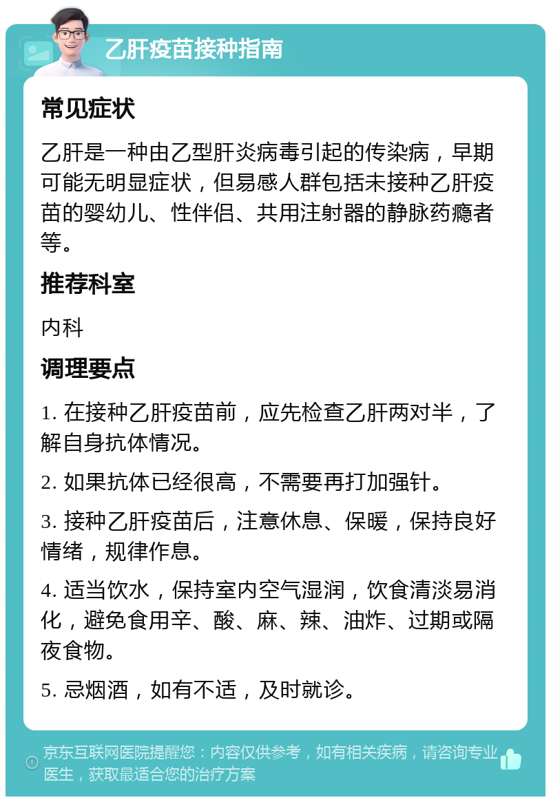 乙肝疫苗接种指南 常见症状 乙肝是一种由乙型肝炎病毒引起的传染病，早期可能无明显症状，但易感人群包括未接种乙肝疫苗的婴幼儿、性伴侣、共用注射器的静脉药瘾者等。 推荐科室 内科 调理要点 1. 在接种乙肝疫苗前，应先检查乙肝两对半，了解自身抗体情况。 2. 如果抗体已经很高，不需要再打加强针。 3. 接种乙肝疫苗后，注意休息、保暖，保持良好情绪，规律作息。 4. 适当饮水，保持室内空气湿润，饮食清淡易消化，避免食用辛、酸、麻、辣、油炸、过期或隔夜食物。 5. 忌烟酒，如有不适，及时就诊。