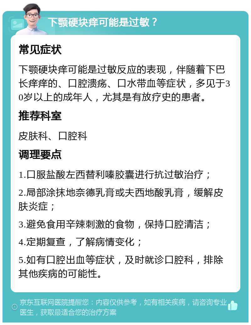 下颚硬块痒可能是过敏？ 常见症状 下颚硬块痒可能是过敏反应的表现，伴随着下巴长痒痒的、口腔溃疡、口水带血等症状，多见于30岁以上的成年人，尤其是有放疗史的患者。 推荐科室 皮肤科、口腔科 调理要点 1.口服盐酸左西替利嗪胶囊进行抗过敏治疗； 2.局部涂抹地奈德乳膏或夫西地酸乳膏，缓解皮肤炎症； 3.避免食用辛辣刺激的食物，保持口腔清洁； 4.定期复查，了解病情变化； 5.如有口腔出血等症状，及时就诊口腔科，排除其他疾病的可能性。