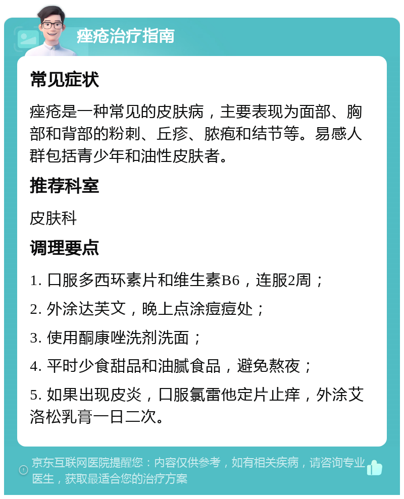 痤疮治疗指南 常见症状 痤疮是一种常见的皮肤病，主要表现为面部、胸部和背部的粉刺、丘疹、脓疱和结节等。易感人群包括青少年和油性皮肤者。 推荐科室 皮肤科 调理要点 1. 口服多西环素片和维生素B6，连服2周； 2. 外涂达芙文，晚上点涂痘痘处； 3. 使用酮康唑洗剂洗面； 4. 平时少食甜品和油腻食品，避免熬夜； 5. 如果出现皮炎，口服氯雷他定片止痒，外涂艾洛松乳膏一日二次。