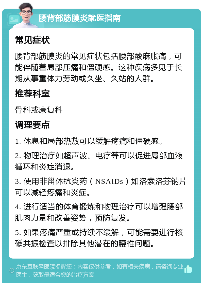 腰背部筋膜炎就医指南 常见症状 腰背部筋膜炎的常见症状包括腰部酸麻胀痛，可能伴随着局部压痛和僵硬感。这种疾病多见于长期从事重体力劳动或久坐、久站的人群。 推荐科室 骨科或康复科 调理要点 1. 休息和局部热敷可以缓解疼痛和僵硬感。 2. 物理治疗如超声波、电疗等可以促进局部血液循环和炎症消退。 3. 使用非甾体抗炎药（NSAIDs）如洛索洛芬钠片可以减轻疼痛和炎症。 4. 进行适当的体育锻炼和物理治疗可以增强腰部肌肉力量和改善姿势，预防复发。 5. 如果疼痛严重或持续不缓解，可能需要进行核磁共振检查以排除其他潜在的腰椎问题。