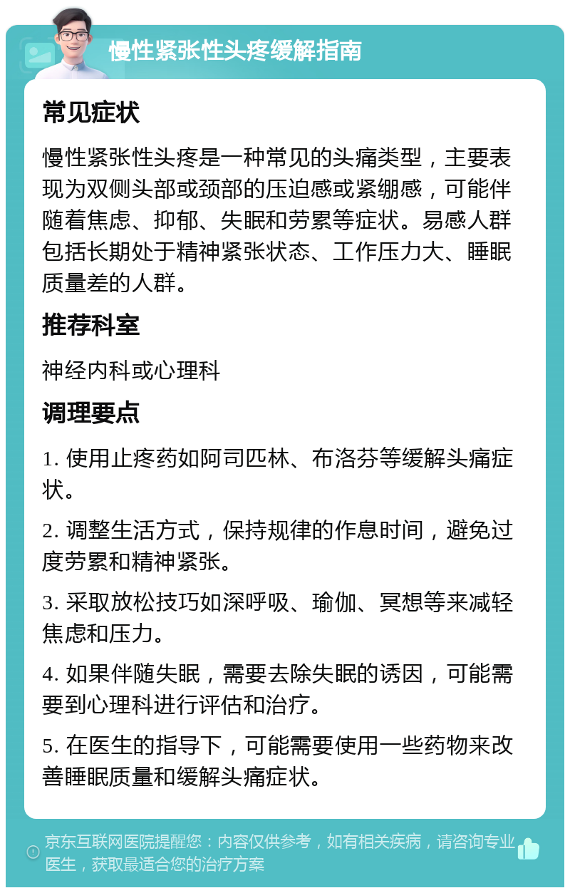 慢性紧张性头疼缓解指南 常见症状 慢性紧张性头疼是一种常见的头痛类型，主要表现为双侧头部或颈部的压迫感或紧绷感，可能伴随着焦虑、抑郁、失眠和劳累等症状。易感人群包括长期处于精神紧张状态、工作压力大、睡眠质量差的人群。 推荐科室 神经内科或心理科 调理要点 1. 使用止疼药如阿司匹林、布洛芬等缓解头痛症状。 2. 调整生活方式，保持规律的作息时间，避免过度劳累和精神紧张。 3. 采取放松技巧如深呼吸、瑜伽、冥想等来减轻焦虑和压力。 4. 如果伴随失眠，需要去除失眠的诱因，可能需要到心理科进行评估和治疗。 5. 在医生的指导下，可能需要使用一些药物来改善睡眠质量和缓解头痛症状。