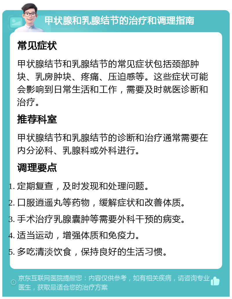 甲状腺和乳腺结节的治疗和调理指南 常见症状 甲状腺结节和乳腺结节的常见症状包括颈部肿块、乳房肿块、疼痛、压迫感等。这些症状可能会影响到日常生活和工作，需要及时就医诊断和治疗。 推荐科室 甲状腺结节和乳腺结节的诊断和治疗通常需要在内分泌科、乳腺科或外科进行。 调理要点 定期复查，及时发现和处理问题。 口服逍遥丸等药物，缓解症状和改善体质。 手术治疗乳腺囊肿等需要外科干预的病变。 适当运动，增强体质和免疫力。 多吃清淡饮食，保持良好的生活习惯。