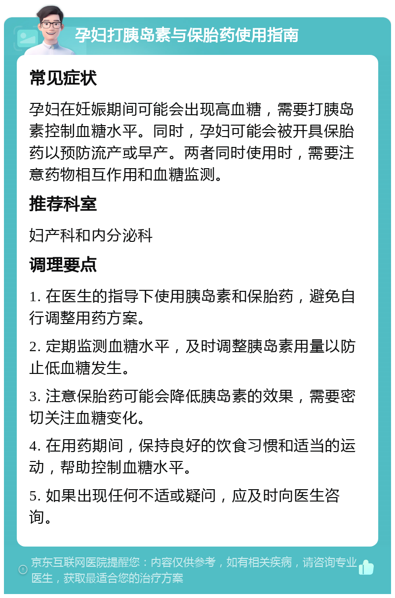 孕妇打胰岛素与保胎药使用指南 常见症状 孕妇在妊娠期间可能会出现高血糖，需要打胰岛素控制血糖水平。同时，孕妇可能会被开具保胎药以预防流产或早产。两者同时使用时，需要注意药物相互作用和血糖监测。 推荐科室 妇产科和内分泌科 调理要点 1. 在医生的指导下使用胰岛素和保胎药，避免自行调整用药方案。 2. 定期监测血糖水平，及时调整胰岛素用量以防止低血糖发生。 3. 注意保胎药可能会降低胰岛素的效果，需要密切关注血糖变化。 4. 在用药期间，保持良好的饮食习惯和适当的运动，帮助控制血糖水平。 5. 如果出现任何不适或疑问，应及时向医生咨询。