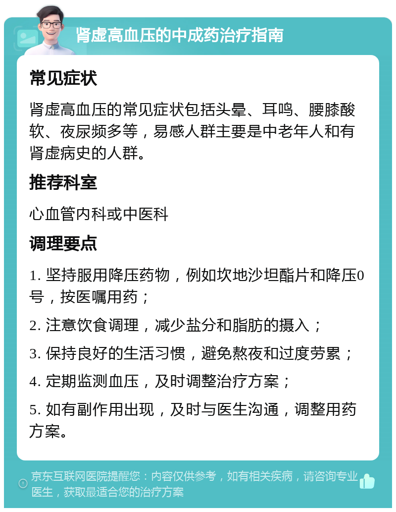 肾虚高血压的中成药治疗指南 常见症状 肾虚高血压的常见症状包括头晕、耳鸣、腰膝酸软、夜尿频多等，易感人群主要是中老年人和有肾虚病史的人群。 推荐科室 心血管内科或中医科 调理要点 1. 坚持服用降压药物，例如坎地沙坦酯片和降压0号，按医嘱用药； 2. 注意饮食调理，减少盐分和脂肪的摄入； 3. 保持良好的生活习惯，避免熬夜和过度劳累； 4. 定期监测血压，及时调整治疗方案； 5. 如有副作用出现，及时与医生沟通，调整用药方案。